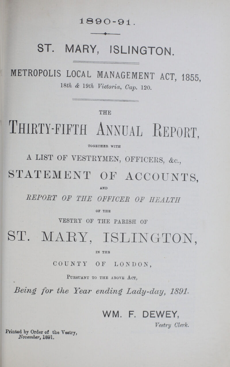 1890-91. ST. MARY, ISLINGTON. METROPOLIS LOCAL MANAGEMENT ACT, 1855, 18th & 19th Victoria, Cap. 120. THE Thirty-fifth Annual Report, together with A LIST OF VESTRYMEN, OFFICERS, &c., STATEMENT OF ACCOUNTS, and REPORT OF THE OFFICER OF HEALTH of the VESTRY OF THE PARISH OF st. mary, islington, in the COUNTY OF LONDON, Pursuant to the above Act, Being for the Year ending Lady-day, 1891. WM. F. DEWEY, Vestry Clerk. Printed by Order of the Vestry, November, 1891.