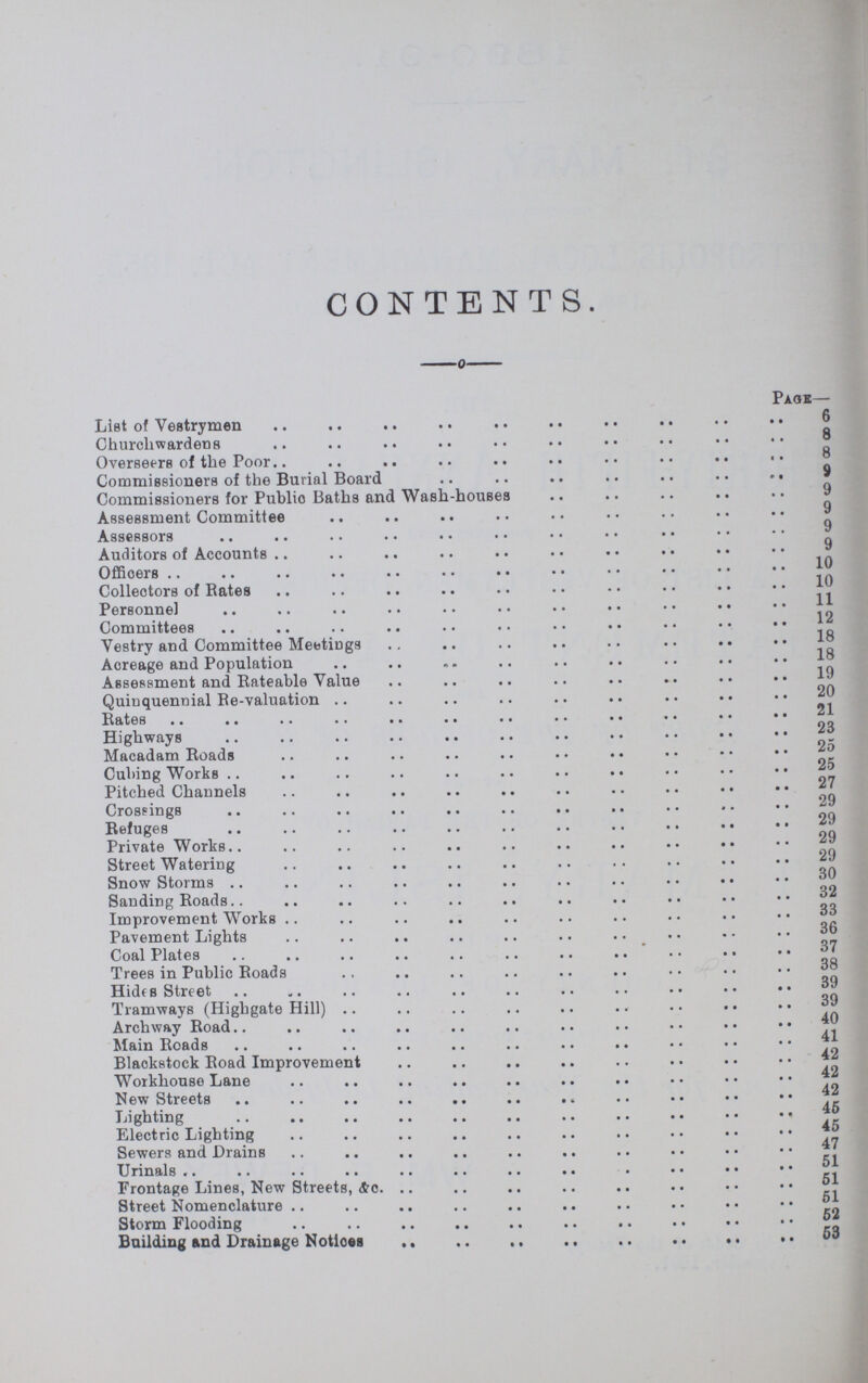 CONTENTS. Page- List of Vestrymen 6 Churchwardens 8 Overseers of the Poor 8 Commissioners of the Burial Board 9 Commissioners for Publio Baths and Wash-houses 9 Assessment Committee 9 Assessors 9 Auditors of Accounts 9 Offioers 10 Collectors of Rates 10 Personnel 11 Committees 12 Vestry and Committee Meetings 18 Acreage and Population 18 Assessment and Rateable Value 19 Quinquennial Re-valuation 20 Rates. 21 Highways 23 Macadam Roads 25 Cubing Works 25 Pitched Channels 27 Crossings 27 Refuges 29 Private Works 29 Street Watering 29 Snow Storms 30 Sanding Roads 32 Improvement Works 33 Pavement Lights 36 Coal Plates 37 Trees in Public Roads 38 Hides Street 39 Tramways (Highgate Hill) 39 Archway Road 40 Main Roads 41 Blackstock Road Improvement 42 Workhouse Lane 42 New Streets 42 Lighting 45 Electric Lighting 45 Sewers and Drains 47 Urinals 51 Frontage Lines, New Streets, &c. 51 Street Nomenclature 51 Storm Flooding 52 Building and Drainage Notloes 53