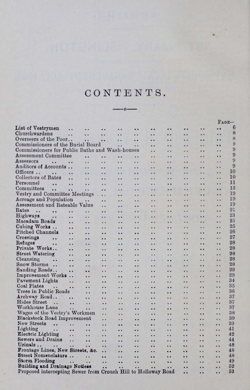 CONTENTS. Page— List of Vestrymen 6 Churchwardens 8 Overseers of the Poor Commissioners of the Burial Board 9 Commissioners for Public Baths and Wash-houses 9 Assessment Committee 9 Assessors 9 Auditors of Accounts 9 Officers 10 Collectors of Rates 10 Personnel 11 Committees 13 Vestry and Committee Meetings 19 Acreage and Population 19 Assessment and Rateable Value 19 Rates 21 Highways 23 Macadam Roads 25 Cubing Works 25 Pitched Channels 26 Crossings 27 Refuges 28 Private Works 28 Street Watering 28 Cleansing 28 Snow Storms 28 Sanding Roads 29 Improvement Works 29 Pavement Lights 34 Coal Plates 35 Trees in Public Roads 36 Archway Road 37 Hides Street 37 Workhouse Lane 37 Wages of the Vestry's Workmen 38 Blacks cock Road Improvement 39 New Streets 39 Lighting 41 Electric Lighting 42 Sewers and Drains 44 Urinals 48 Frontage Lines, New Streets, &c. 48 Street Nomenclature 48 Storm Flooding 49 Building and Drainage Notices 52 Proposed intercepting Sewer from Crouch Hill to Holloway Road 53