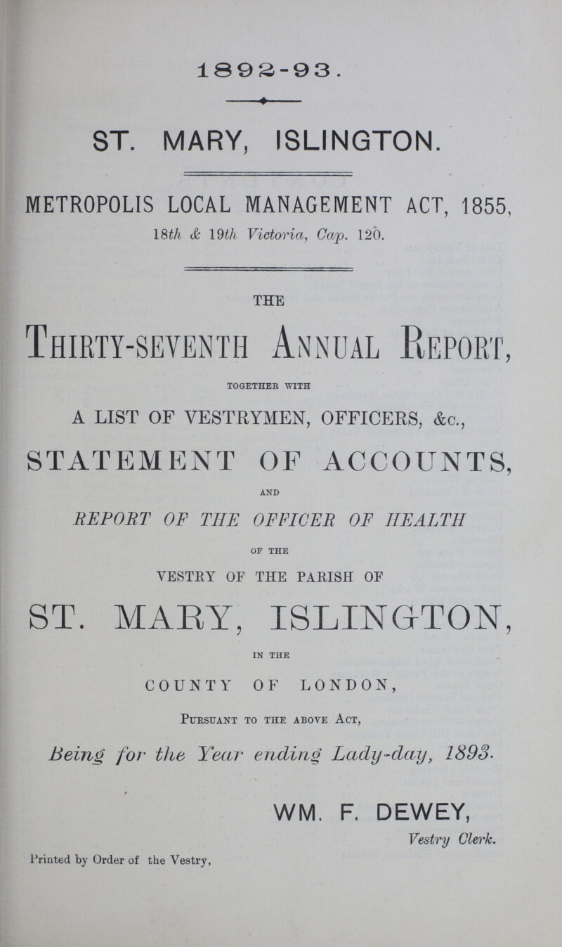 1892-93 ST. MARY, ISLINGTON. METROPOLIS LOCAL MANAGEMENT ACT, 1855, 18th &. 19th Victoria, Cap. 120. THE Thirty-seventh Annual Report, together with A LIST OF VESTRYMEN, OFFICERS, &c., STATEMENT OF ACCOUNTS, and REPORT OF THE OFFICER OF HEALTH of the VESTRY OF THE PARISH OF ST. MARY, ISLINGTON, in the COUNTY OF LONDON, Pursuant to the above Act, Being for the Year ending Lady-day, 1893. WM. F. DEWEY, Vestry Clerk. Printed by Order of the Vestry,