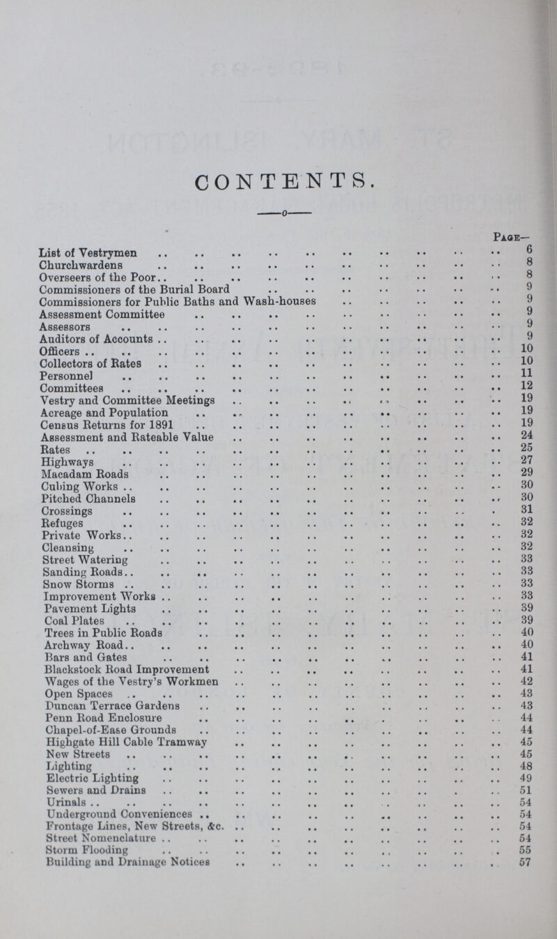 CONTENTS. Page— List of Vestrymen 6 Churchwardens 8 Overseers of the Poor 8 8 Commissioners of the Burial Board 9 Commissioners for Public Baths and Wash-houses 9 Assessment Committee 9 Assessors 9 Auditors of Accounts 9 Officers 10 Collectors of Rates 10 Personnel 11 Committees 12 Vestry and Committee Meetings 19 Acreage and Population 19 Census Returns for 1891. 19 Assessment and Rateable Value 24 Rates 25 Highways 27 Macadam Roads 29 Cubing Works 30 Pitched Channels 30 Crossings 31 Refuges 32 Private Works. 32 Cleansing. 32 Street Watering 33 Sanding Roads 33 Snow Storms 33 Improvement Works 33 Pavement Lights 39 Coal Plates 39 Trees in Public Roads 40 Archway Road 40 Bars and Gates 41 Blackstock Road Improvement 41 Wages of the Vestry's Workmen 42 Open Spaces 43 Duncan Terrace Gardens 43 Penn Road Enclosure 44 Chapel-of-Ea&e Grounds 44 Highgate Hill Cable Tramway 45 New Streets.45 45 Lighting 48 Electric Lighting 49 Sewers and Drains 51 Urinals 54 Underground Conveniences 54 Frontage Lines, New Streets, &c. 54 Street Nomenclature 54 Storm Flooding 55 Building and Drainage Notices 57