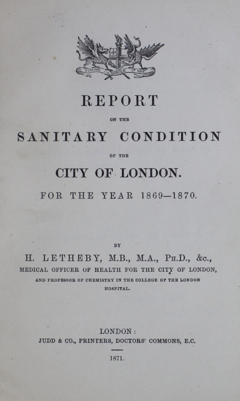 REPORT ON THE SANITARY CONDITION OF THE CITY OF LONDON. FOR THE YEAR 1869—1870. BY H. LETHEBY, M.B., M.A., Ph.D., &c., medical officer of health for the city of london, AND PROFESSOR OF CHEMISTRY IN THE COLLEGE OF THE LONDON HOSPITAL. LONDON: judd & co., printers, doctors' commons, e.c. 1871.