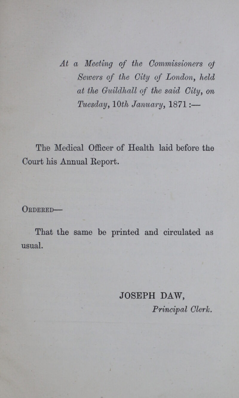 At a Meeting of the Commissioners of Sewers of the City of London, held at the Guildhall of the said City, on Tuesday, 10th January, 1871:— The Medical Officer of Health laid before the Court his Annual Report. Ordered— That the same be printed and circulated as usual. JOSEPH DAW, Principal Clerk.