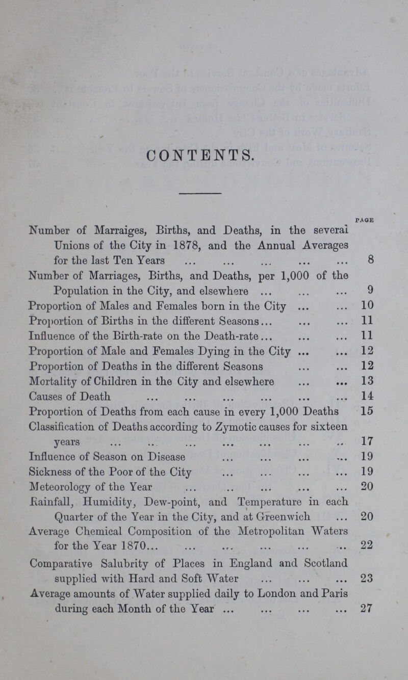 CONTENTS. PAGE Number of Marraiges, Births, and Deaths, in the several Unions of the City in 1878, and the Annual Averages for the last Ten Years 8 Number of Marriages, Births, and Deaths, per 1,000 of the Population in the City, and elsewhere 9 Proportion of Males and Females born in the City 10 Proportion of Births in the different Seasons 11 Influence of the Birth-rate on the Death-rate 11 Proportion of Male and Females Dying in the City 12 Proportion of Deaths in the different Seasons 12 Mortality of Children in the City and elsewhere 13 Causes of Death 14 Proportion of Deaths from each cause in every 1,000 Deaths 15 Classification of Deaths according to Zymotic causes for sixteen years 17 Influence of Season on Disease 19 Sickness of the Poor of the City 19 Meteorology of the Year 20 Rainfall Humidity, Dew-point, and Temperature in each Quarter of the Year in the City, and at Greenwich 20 Average Chemical Composition of the Metropolitan Waters for the Year 1870 22 Comparative Salubrity of Places in England and Scotland supplied with Hard and Soft Water 23 Average amounts of Water supplied daily to London and Paris during each Month of the Year 27