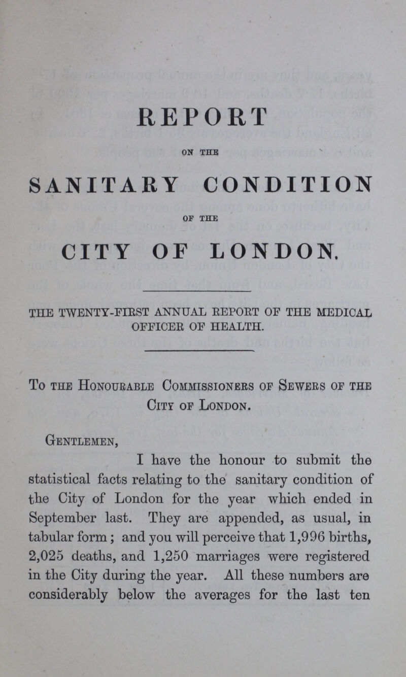 REPORT ON THE SANITARY CONDITION OF THE CITY OF LONDON. THE TWENTY-FIRST ANNUAL REPORT OF THE MEDICAL OFFICER OF HEALTH. To the Honourable Commissioners of Sewers of the CITY of London. Gentlemen, I have the honour to submit the statistical facts relating to the sanitary condition of the City of London for the year which ended in September last. They are appended, as usual, in tabular FORM; and you will perceive that 1,996 births, 2,025 deaths, and 1,250 marriages were registered in the City during the year. All these numbers are considerably below the averages for the last ten