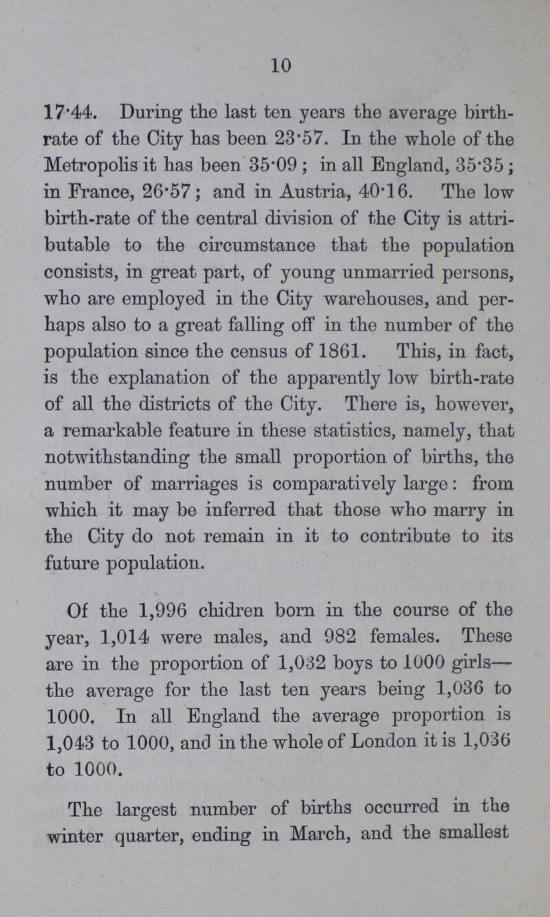 10 17.44. During the last ten years the average birth rate of the City has been 23'57. In the whole of the Metropolis it has been 35.09; in all England, 35.35; in France, 26.57; and in Austria, 40.16. The low birth-rate of the central division of the City is attri butable to the circumstance that the population consists, in great part, of young unmarried persons, who are employed in the City warehouses, and per haps also to a great falling off in the number of the population since the census of 1861. This, in fact, is the explanation of the apparently low birth-rate of all the districts of the City. There is, however, a remarkable feature in these statistics, namely, that notwithstanding the small proportion of births, the number of marriages is comparatively large: from which it may be inferred that those who marry in the City do not remain in it to contribute to its future population. \ Of the 1,996 chidren born in the course of the year, 1,014 were males, and 982 females. These are in the proportion of 1,032 boys to 1000 girls— the average for the last ten years being 1,036 to 1000. In all England the average proportion is 1,043 to 1000, and in the whole of London it is 1,036 to 1000. The largest number of births occurred in the winter quarter, ending in March, and the smallest