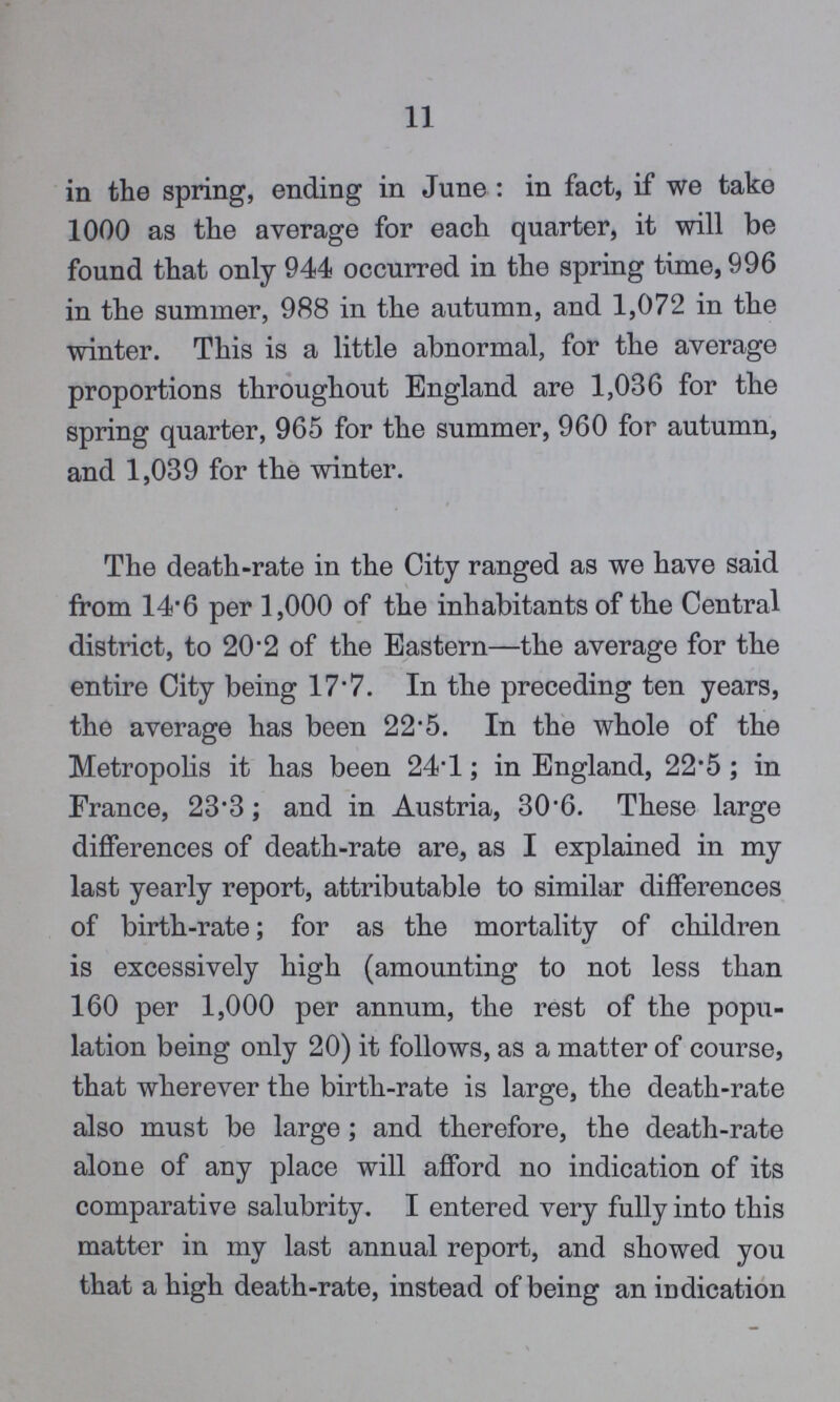 11 in the spring, ending in June : in fact, if we take 1000 as the average for each quarter, it will be found that only 944 occurred in the spring time, 996 in the summer, 988 in the autumn, and 1,072 in the winter. This is a little abnormal, for the average proportions throughout England are 1,036 for the spring quarter, 965 for the summer, 960 for autumn, and 1,039 for the winter. The death-rate in the City ranged as we have said from 14*6 per 1,000 of the inhabitants of the Central district, to 20 of the Eastern—the average for the entire City being 17.7. In the preceding ten years, the average has been 22.5. In the whole of the Metropolis it has been 24.1; in England, 22.5 ; in France, 23.3; and in Austria, 30.6. These large differences of death-rate are, as I explained in my last yearly report, attributable to similar differences of birth-rate; for as the mortality of children is excessively high (amounting to not less than 160 per 1,000 per annum, the rest of the popu lation being only 20) it follows, as a matter of course, that wherever the birth-rate is large, the death-rate also must be large; and therefore, the death-rate alone of any place will afford no indication of its comparative salubrity. I entered very fully into this matter in my last annual report, and showed you that a high death-rate, instead of being an indication