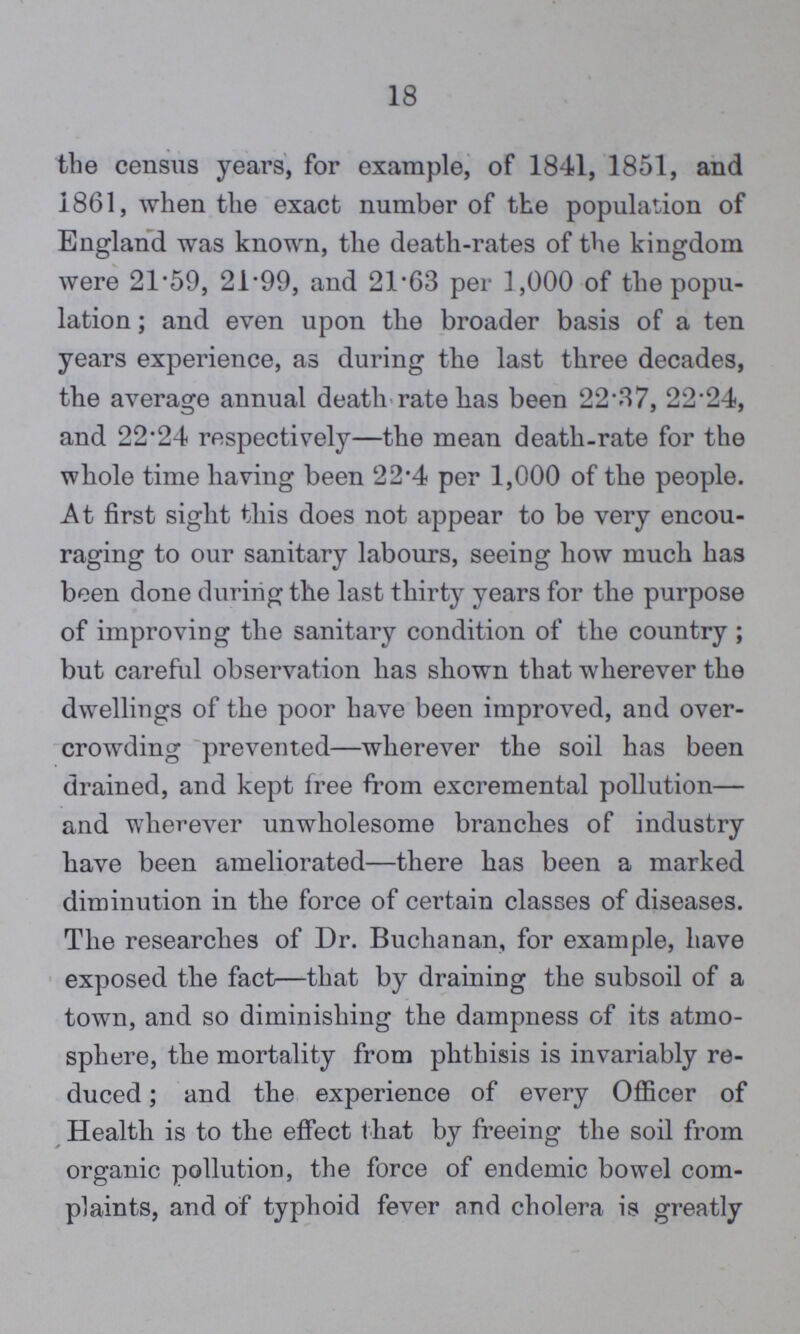 18 the census years, for example, of 1841, 1851, and 1861, when the exact number of the population of England was known, the death-rates of the kingdom were 21.59, 21.99, and 21.63 per 1,000 of the popu lation; and even upon the broader basis of a ten years experience, as during the last three decades, the average annual death rate has been 22.37, 22.24, and 22.24 respectively—the mean death-rate for the whole time having been 22.4 per 1,000 of the people. At first sight this does not appear to be very encou raging to our sanitary labours, seeing how much has been done during the last thirty years for the purpose of improving the sanitary condition of the country; but careful observation has shown that wherever the dwellings of the poor have been improved, and over crowding prevented—wherever the soil has been drained, and kept free from excremental pollution— and wherever unwholesome branches of industry have been ameliorated—there has been a marked diminution in the force of certain classes of diseases. The researches of Dr. Buchanan, for example, have exposed the fact—that by draining the subsoil of a town, and so diminishing the dampness of its atmo sphere, the mortality from phthisis is invariably re duced ; and the experience of every Officer of Health is to the effect that by freeing the soil from organic pollution, the force of endemic bowel com plaints, and of typhoid fever and cholera is greatly