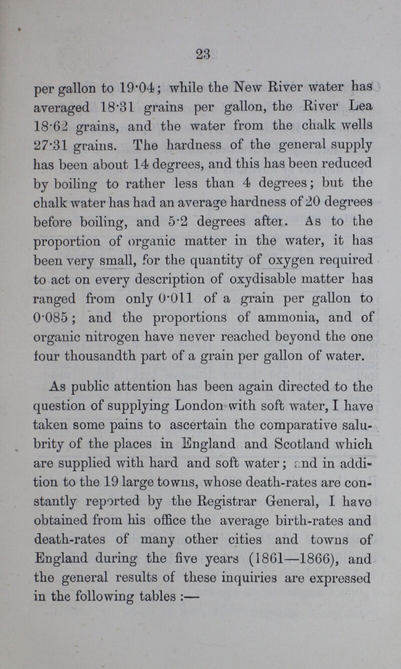 23 per gallon to 19.04; while the New River water has averaged 18.31 grains per gallon, the River Lea 18.62 grains, and the water from the chalk wells 27.31 grains. The hardness of the general supply has been about 14 degrees, and this has been reduced by boiling to rather less than 4 degrees; but the chalk water has had an average hardness of 20 degrees before boiling, and 5.2 degrees after. As to the proportion of organic matter in the water, it has been very small, for the quantity of oxygen required to act on every description of oxydisable matter has ranged from only 0.011 of a grain per gallon to 0.085; and the proportions of ammonia, and of organic nitrogen have never reached beyond the one four thousandth part of a grain per gallon of water. As public attention has been again directed to the question of supplying London with soft water, I have taken some pains to ascertain the comparative salu brity of the places in England and Scotland which are supplied with hard and soft water; and in addi tion to the 19 large towns, whose death-rates are con stantly reported by the Registrar General, I have obtained from his office the average birth-rates and death-rates of many other cities and towns of England during the five years (1861—1866), and the general results of these inquiries are expressed in the following tables :—