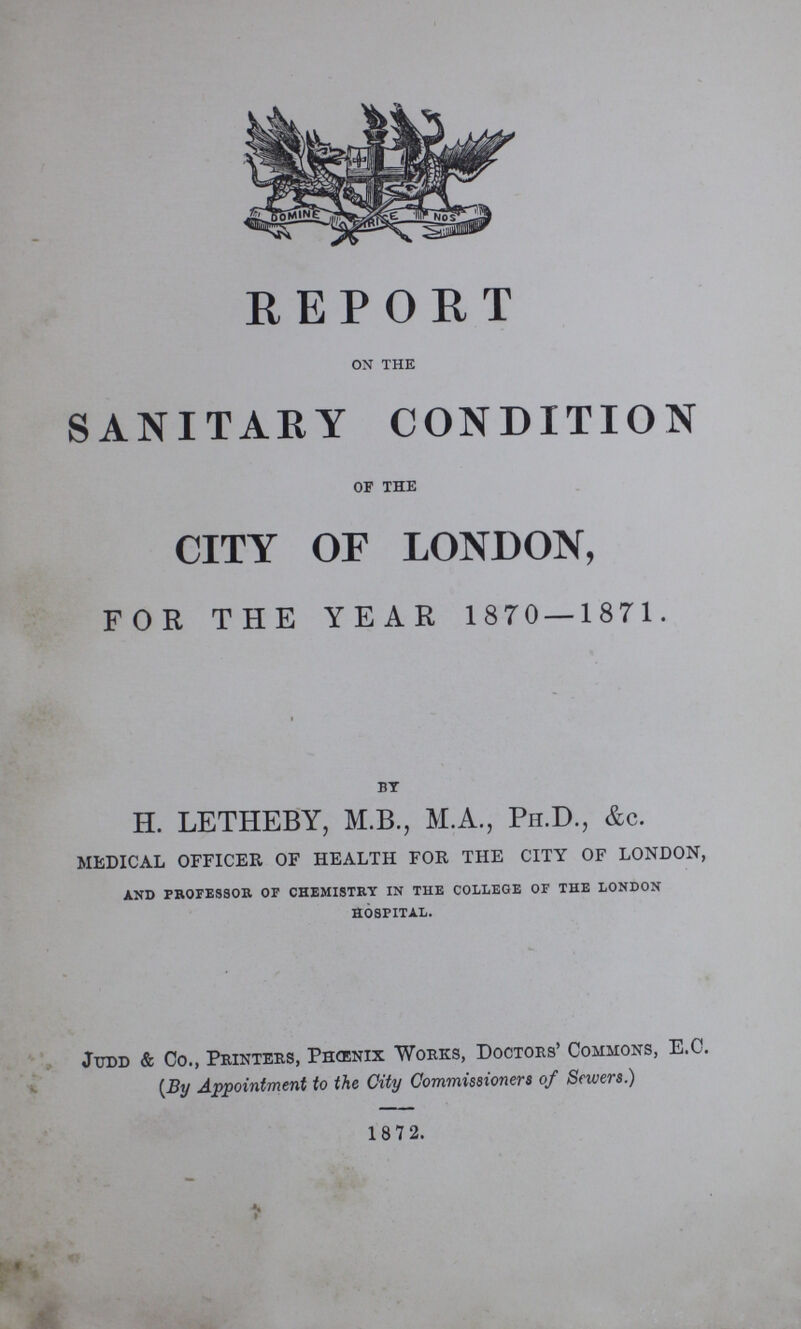 REPORT ON THE SANITARY CONDITION of the CITY OF LONDON, FOR THE YEAR 1870—1871. by H. LETHEBY, M.B., M.A., Ph.D., &c. medical officer of health for the city of london, and professor of chemistry in the college of the london hospital. Judd & Co., Printers, Phœnix Works, Doctors' Commons, E.C. (By Appointment to the City Commissioners of Sewers.) 1872.