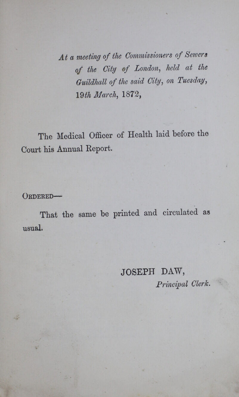 At a meeting of the Commissioners of Sewers of the City of London, held at the Guildhall of the said City, on Tuesday, 19 th March, 1872, The Medical Officer of Health laid before the Court his Annual Report. Ordered— That the same be printed and circulated as usual. JOSEPH DAW, Principal Clerk.