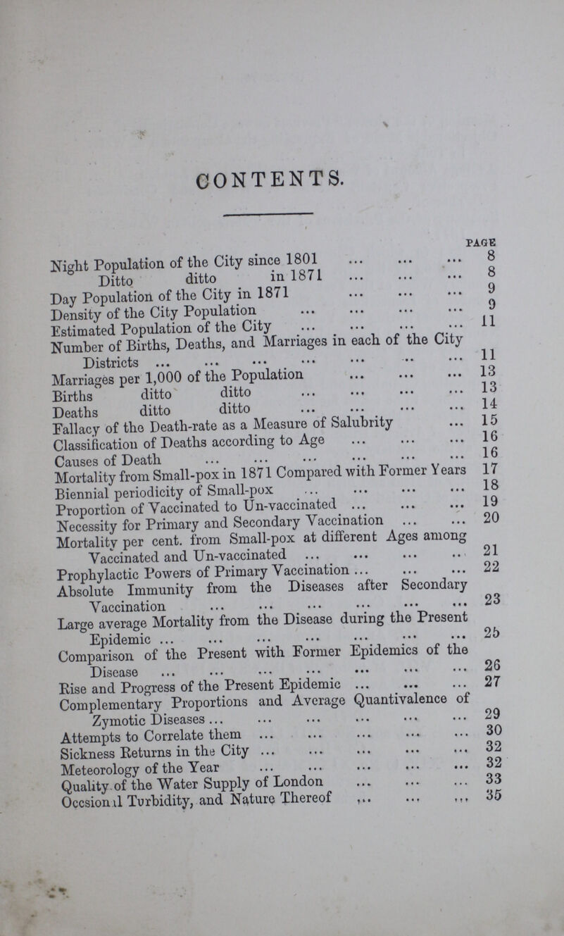 CONTENTS. page Night Population of the City since 1801 8 Ditto ditto in 1871 8 Day Population of the City in 1871 9 Density of the City Population 9 Estimated Population of the City 11 Number of Births, Deaths, and Marriages in each of the City Districts 11 Marriages per 1,000 of the Population 13 Births ditto ditto 13 Deaths ditto ditto 14 Fallacy of the Death-rate as a Measure of Salubrity 15 Classification of Deaths according to Age 16 Causes of Death 16 Mortality from Small-pox in 1871 Compared with Former Years 17 Biennial periodicity of Small-pox 18 Proportion of Vaccinated to Un-vaccinated 19 Necessity for Primary and Secondary Vaccination 20 Mortality per cent. from Small-pox at different Ages among Vaccinated and Un-vaccinated 21 Prophylactic Powers of Primary Vaccination 22 Absolute Immunity from the Diseases after Secondary Vaccination 23 Large average Mortality from the Disease during the Present Epidemic 25 Comparison of the Present with Former Epidemics of the Disease 26 Rise and Progress of the Present Epidemic 27 Complementary Proportions and Average Quantivalance of Zymotic Diseases 29 Attempts to Correlate them 30 Sickness Returns in the City 32 Meteorology of the Year 32 Quality of the Water Supply of London 33 Occsional Turbidity, and Nature Thereof 35