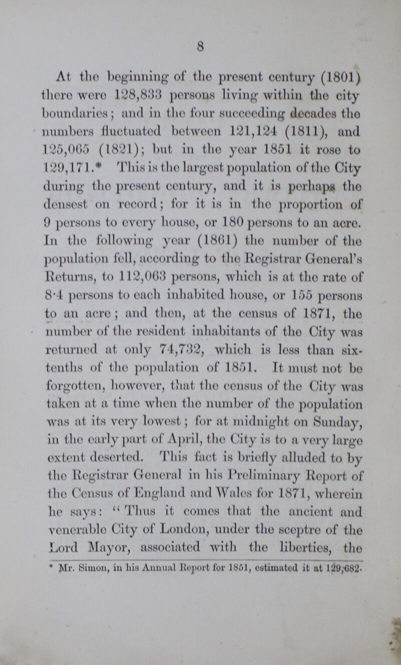 8 At. the beginning of the present century (1801) there were 128,833 persons living within the city boundaries; and in the four succeeding decades the numbers fluctuated between 121,124 (1811), and 125,065 (1821); but in the year 1851 it rose to 129,171.* This is the largest population of the City during the present century, and it is perhaps the densest on record; for it is in the proportion of 9 persons to every house, or 180 persons to an acre. In the following year (1861) the number of the population fell, according to the Registrar General's Returns, to 112,063 persons, which is at the rate of 8.4 persons to each inhabited house, or 155 persons to an acre; and then, at the census of 1871, the number of the resident inhabitants of the City was returned at only 74,732, which is less than six tenths of the population of 1851. It must not bo forgotten, however, that the census of the City was taken at a time when the number of the population was at its very lowest; for at midnight on Sunday, in the early part of April, the City is to a very largo extent deserted. This fact is briefly alluded to by the Registrar General in his Preliminary Report of (ho Census of England and Wales for 1871, wherein he says: Thus it comes that the ancient and venerable City of London, under the sceptre of the Lord Mayor, associated with the liberties, the * Mr. Simon, in his Annual Report for 1801, estimated it at 129,682.