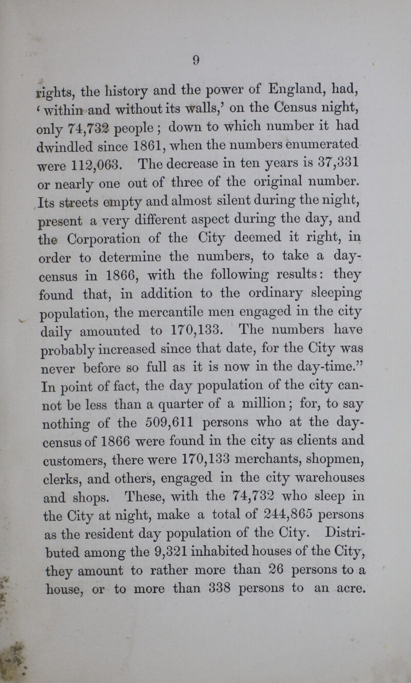 9 rights, the history and the power of England, had, 'within and without its walls,' on the Census night, only 74,732 people; down to which number it had dwindled since 1861, when the numbers enumerated were 112,063. The decrease in ten years is 37,331 or nearly one out of three of the original number. Its streets empty and almost silent during the night, present a very different aspect during the day, and the Corporation of the City deemed it right, in order to determine the numbers, to take a day census in 1866, with the following results: they found that, in addition to the ordinary sleeping population, the mercantile men engaged in the city daily amounted to 170,133. The numbers have probably increased since that date, for the City was never before so full as it is now in the day-time. In point of fact, the day population of the city can not be less than a quarter of a million; for, to say nothing of the 509,611 persons who at the day census of 1866 were found in the city as clients and customers, there were 170,133 merchants, shopmen, clerks, and others, engaged in the city warehouses and shops. These, with the 74,732 who sleep in the City at night, make a total of 244,865 persons as the resident day population of the City. Distri buted among the 9,321 inhabited houses of the City, they amount to rather more than 26 persons to a house, or to more than 338 persons to an acre.