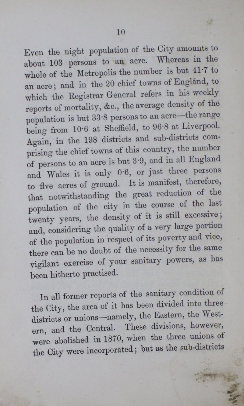 10 Even the night population of the City amounts to about 103 persons to an acre. Whereas in the whole of the Metropolis the number is but 41.7 to an acre; and in the 20 chief towns of England, to which the Registrar General refers in his weekly reports of mortality, &c., the average density of the population is but 33.8 persons to an acre—the range being from 10.6 at Sheffield, to 96.8 at Liverpool. Again, in the 198 districts and sub-districts com prising the chief towns of this country, the number of persons to an acre is but 3.9, and in all England and Wales it is only 0.6, or just three persons to five acres of ground. It is manifest, therefore, that notwithstanding the great reduction of the population of the city in the course of the last twenty years, the density of it is still excessive; and, considering the quality of a very large portion of the population in respect of its poverty and vice, there can be no doubt of the necessity for the same vigilant exercise of your sanitary powers, as has been hitherto practised. In all former reports of the sanitary condition of the City, the area of it has been divided into three districts or unions—namely, the Eastern, the West ern, and the Central. These divisions, however, were abolished in 1870, when the three unions of the City were incorporated; but as the sub-districts
