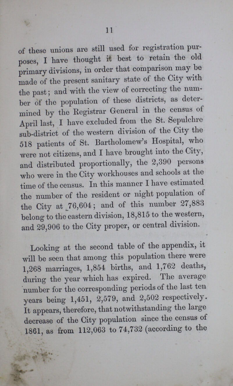 11 of these unions are still used for registration pur poses, I have thought it best to retain the old primary divisions, in order that comparison may be made of the present sanitary state of the City with the past; and with the view of correcting the num ber of the population of these districts, as deter mined by the Registrar General in the census of April last, I have excluded from the St. Sepulchre sub-district of the western division of the City the 518 patients of St. Bartholomew's Hospital, who were not citizens, and I have brought into the City, and distributed proportionally, the 2,390 persons who were in the City workhouses and schools at the time of the census. In this manner I have estimated the number of the resident or night population of the City at 76,604; and of this number 27,883 belong to the eastern division, 18,815 to the western, and 29,906 to the City proper, or central division. Looking at the second table of the appendix, it will be seen that among this population there were 1,268 marriages, 1,854 births, and 1,762 deaths, during the year which has expired. The average number for the corresponding periods of the last ten years being 1,451, 2,579, and 2,502 respectively. It appears, therefore, that notwithstanding the large decrease of the City population since the census of 1861, as from 112,063 to 74,732 (according to the