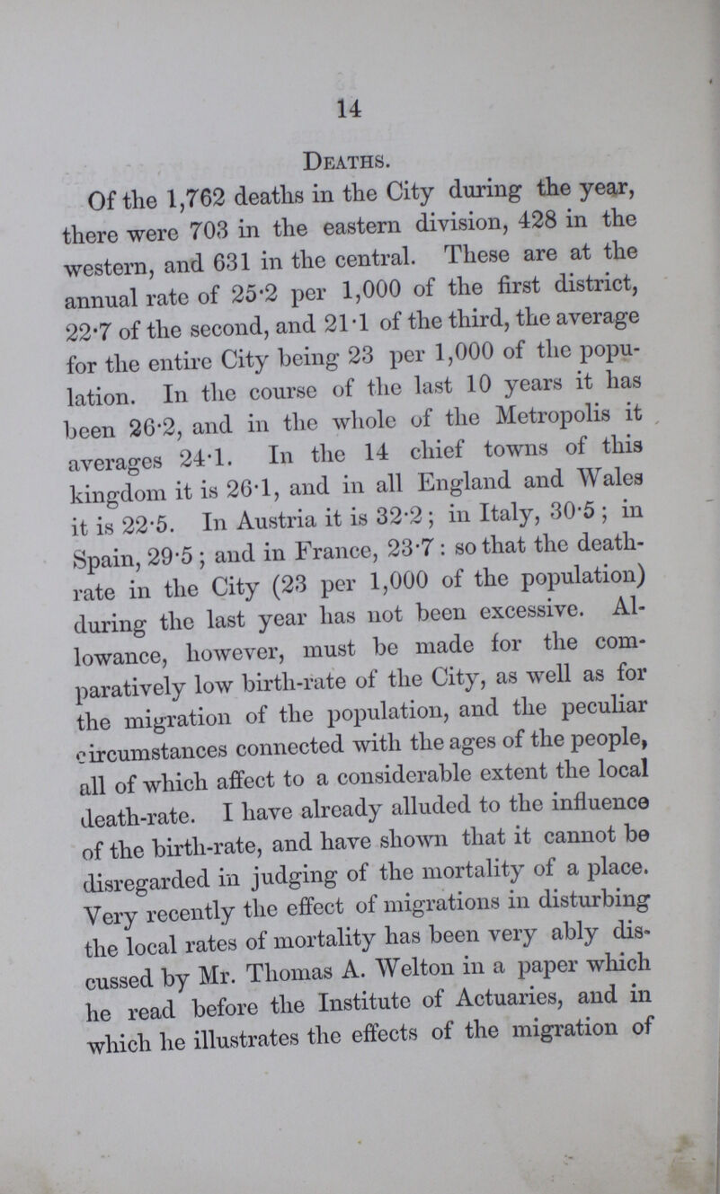 14 Deaths. Of the 1,762 deaths in the City during the year, there were 703 in the eastern division, 428 in the western, and 631 in the central. These are at the annual rate of 25.2 per 1,000 of the first district, 22.7 of the second, and 21.1 of the third, the average for the entire City being 23 per 1,000 of the popu lation. In the course of the last 10 years it has been 26.2, and in the whole of the Metropolis it averages 24.1. In the 14 chief towns of this kingdom it is 26.1, and in all England and Wales it is 22.5. In Austria it is 32.2; in Italy, 30.5; in Spain, 29.5; and in France, 23.7: so that the death rate in the City (23 per 1,000 of the population) during the last year has not been excessive. Al lowance, however, must be made for the com paratively low birth-rate of the City, as well as for the migration of the population, and the peculiar circumstances connected with the ages of the people, all of which affect to a considerable extent the local death-rate. I have already alluded to the influence of the birth-rate, and have shown that it cannot be disregarded in judging of the mortality of a place. Very recently the effect of migrations in disturbing the local rates of mortality has been very ably dis cussed by Mr. Thomas A. Welton in a paper which he read before the Institute of Actuaries, and in which he illustrates the effects of the migration of