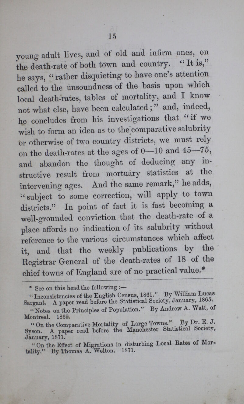 15 young adult lives, and of old and infirm ones, on the death-rate of both town and country. It is, he says, rather disquieting to have one's attention called to the unsoundness of the basis upon which local death-rates, tables of mortality, and I know not what else, have been calculated; and, indeed, he concludes from his investigations that if we wish to form an idea as to the comparative salubrity or otherwise of two country districts, we must rely on the death-rates at the ages of 0—10 and 45—75, and abandon the thought of deducing any in structive result from mortuary statistics at the intervening ages. And the same remark, he adds, subject to some correction, will apply to town districts. In point of fact it is fast becoming a well-grounded conviction that the death-rate of a place affords no indication of its salubrity without reference to the various circumstances which affect it, and that the weekly publications by the Registrar General of the death-rates of 18 of the chief towns of England are of no practical value.* * See on this head the following :— Inconsistencies of the English Census, 1861. By William Lucas Sargant. A paper read before the Statistical Society, January, 1865. Notes on the Principles of Population. By Andrew A. Watt, of Montreal. 1869. On the Comparative Mortality of Large Towns. By Dr. E. J. Syson. A paper read before the Manchester Statistical Society, January, 1871. On the Effect of Migrations in disturbing Local Bates of Mor tality. By Thomas A. Welton. 1871.