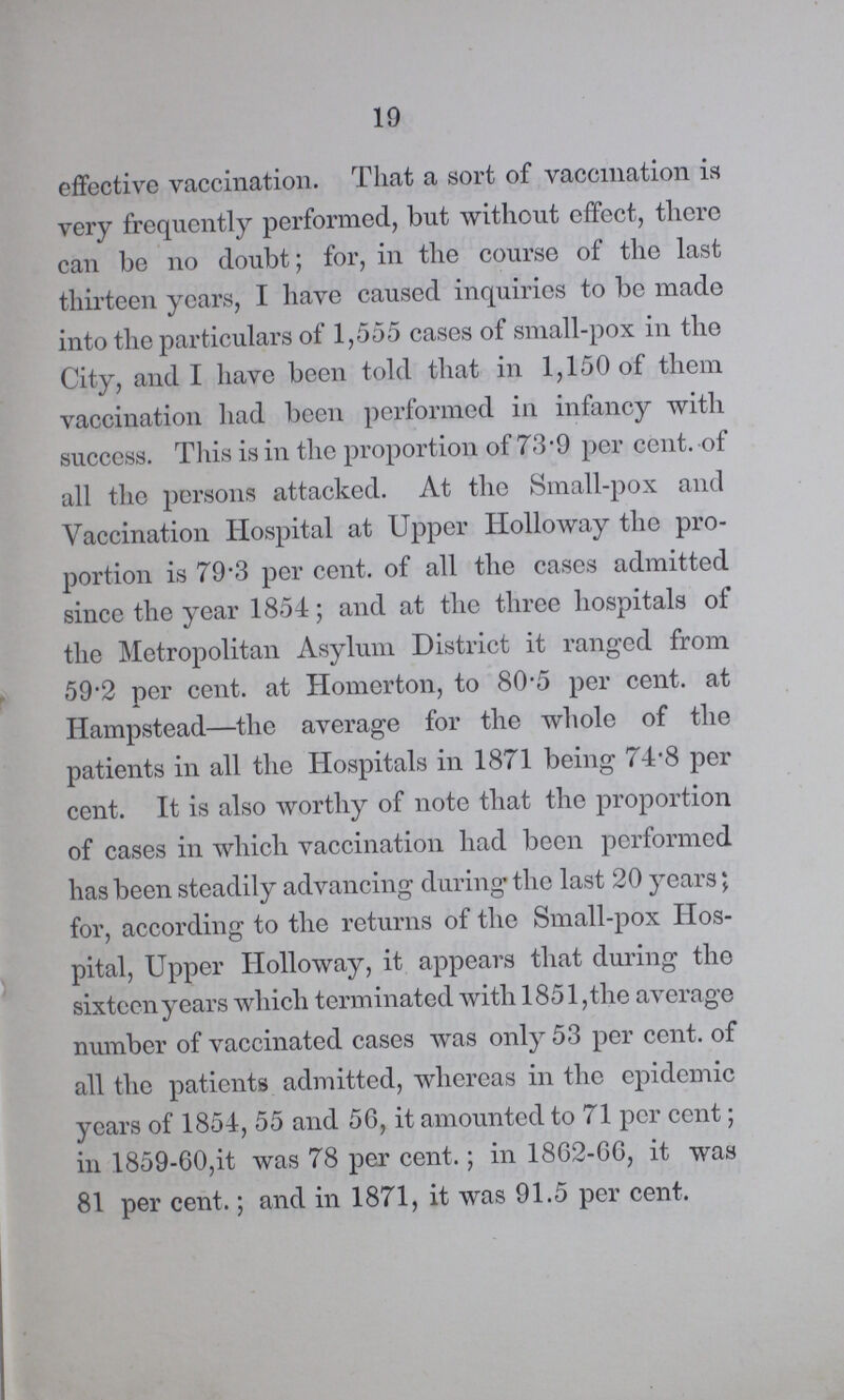 19 effective vaccination. That a sort of vaccination is very frequently performed, but without effect, there can be on doubt; for, in the course of the last thirteen years, I have caused inquiries to be made into the particulars of 1,555 cases of small-pox in the City, and have been told that in 1,150 of them vaccination had been performed in infancy with success. This is in the proportion of 73.9 per cent. of all the persons attacked. At the Small-pox and Vaccination Hospital at Upper Holloway the pro portion is 79.3 per cent. of all the cases admitted since the year 1854; and at the three hospitals of the Metropolitan Asylum District it ranged from 59.2 per cent. at Homerton, to 80.5 per cent. at Hampstead—the average for the whole of the patients in all the Hospitals in 1871 being 74.8 per cent. It is also worthy of note that the proportion of cases in which vaccination had been performed has been steadily advancing during the last 20 years; for, according to the returns of the Small-pox Hos pital, Upper Holloway, it appears that during the sixteen years which terminated with 1851 ,the average number of vaccinated cases was only 53 per cent. of all the patients admitted, whereas in the epidemic years of 1854, 55 and 56, it amounted to 71 per cent; in 1859-60,it was 78 per cent.; in 1862-66, it was 81 per cent.; and in 1871, it was 91.5 per cent.