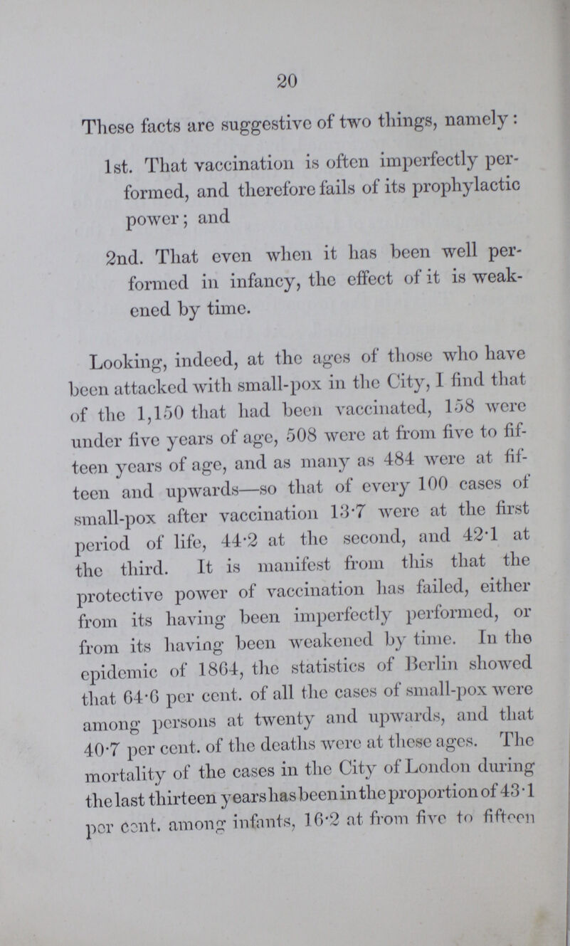 20 These facts are suggestive of two things, namely: 1st. That vaccination is often imperfectly per formed, and therefore fails of its prophylactic power; and 2nd. That even when it has been well per formed in infancy, the effect of it is weak ened by time. Looking, indeed, at the ages of those who have been attacked with small-pox in the City, I find that of the 1,150 that had been vaccinated, 158 were under five years of age, 508 were at from five to fif teen years of age, and as many as 484 were at fif teen and upwards—so that of every 100 cases of small-pox after vaccination 13.7 were at the first period of life, 44.2 at the second, and 42.1 at the third. It is manifest from this that the protective power of vaccination has failed, either from its having been imperfectly performed, or from its having been weakened by time. In the epidemic of 1864, the statistics of Berlin showed that 64.6 per cent. of all the cases of small-pox were among persons at twenty and upwards, and that 40.7 per cent. of the deaths were at these ages. The mortality of the cases in the City of London during the last thirteen years has been in the proportion of 43.1 por cent. among infants, 16.2 at from five to fifteen