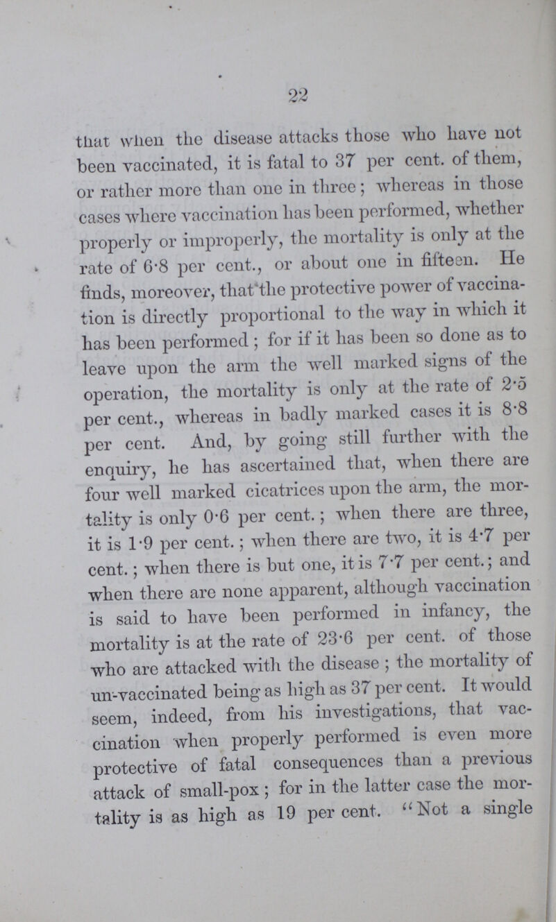 22 that when the disease attacks those who have not been vaccinated, it is fatal to 37 per cent. of them, or rather more than one in three; whereas in those cases where vaccination has been performed, whether properly or improperly, the mortality is only at the rate of 6.8 per cent., or about one in fifteen. He finds, moreover, that the protective power of vaccina tion is directly proportional to the way in which it has been performed ; for if it has been so done as to leave upon the arm the well marked signs of the operation, the mortality is only at the rate of 2.5 per cent., whereas in badly marked cases it is 8.8 per cent. And, by going still further with the enquiry, he has ascertained that, when there are four well marked cicatrices upon the arm, the mor tality is only 0.6 per cent.; when there are three, it is 1.9 per cent.; when there are two, it is 4.7 per cent.; when there is but one, it is 7.7 per cent.; and when there are none apparent, although vaccination is said to have been performed in infancy, the mortality is at the rate of 23.6 per cent. of those who are attacked with the disease; the mortality of un-vaccinated being as high as 37 per cent. It would seem, indeed, from his investigations, that vac cination when properly performed is even more protective of fatal consequences than a previous attack of small-pox; for in the latter case the mor tality is as high as 19 percent. Not a single
