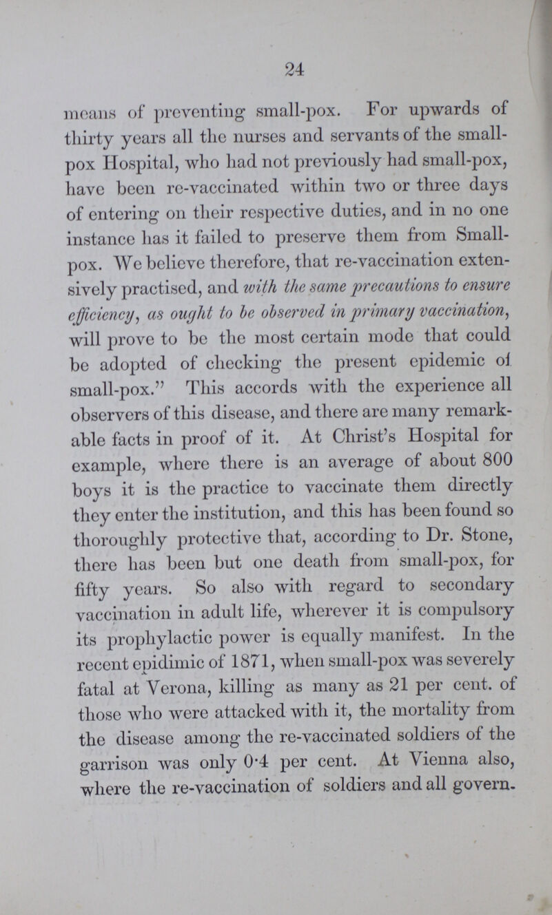24 means of preventing small-pox. For upwards of thirty years all the nurses and servants of the small pox Hospital, who had not previously had small-pox, have been re-vaccinated within two or three days of entering on their respective duties, and in no one instance has it failed to preserve them from Small pox. We believe therefore, that re-vaccination exten sively practised, and with the same precautions to ensure efficiency, as ought to be observed in primary vaccination, will prove to be the most certain mode that could be adopted of checking the present epidemic of small-pox. This accords with the experience all observers of this disease, and there are many remark able facts in proof of it. At Christ's Hospital for example, where there is an average of about 800 boys it is the practice to vaccinate them directly they enter the institution, and this has been found so thoroughly protective that, according to Dr. Stone, there has been but one death from small-pox, for fifty years. So also with regard to secondary vaccination in adult life, wherever it is compulsory its prophylactic power is equally manifest. In the recent epidimic of 1871, when small-pox was severely fatal at Verona, killing as many as 21 per cent. of those who were attacked with it, the mortality from the disease among the re-vaccinated soldiers of the garrison was only 0.4 per cent. At Vienna also, where the re-vaccination of soldiers and all govern¬