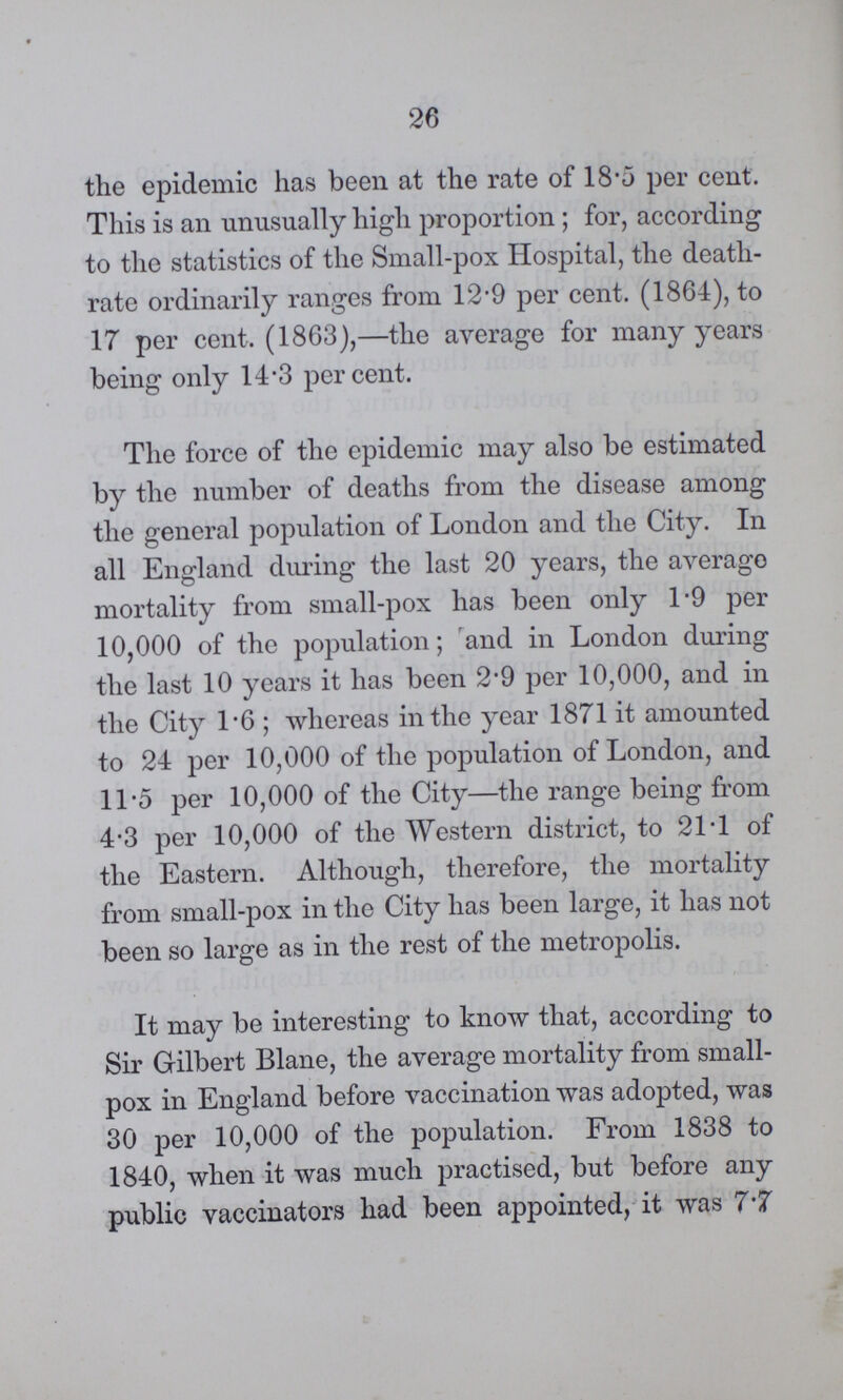 26 the epidemic has been at the rate of 18.0 per cent. This is an unusually high proportion ; for, according to the statistics of the Small-pox Hospital, the death rate ordinarily ranges from 12.9 per cent. (1864), to 17 per cent. (1863),—the average for many years being only 14.3 percent. The force of the epidemic may also be estimated by the number of deaths from the disease among the general population of London and the City. In all England during the last 20 years, the averago mortality from small-pox has been only 1.9 per 10,000 of the population; and in London during the last 10 years it has been 2.9 per 10,000, and in the City l.6; whereas in the year 1871 it amounted to 24 per 10,000 of the population of London, and 11.5 per 10,000 of the City—the range being from 4.3 per 10,000 of the Western district, to 21.1 of the Eastern. Although, therefore, the mortality from small-pox in the City has been large, it has not been so large as in the rest of the metropolis. It may be interesting to know that, according to Sir Gilbert Blane, the average mortality from small pox in England before vaccination was adopted, was 30 per 10,000 of the population. From 1838 to 1840, when it was much practised, but before any public vaccinators had been appointed, it was 7.7