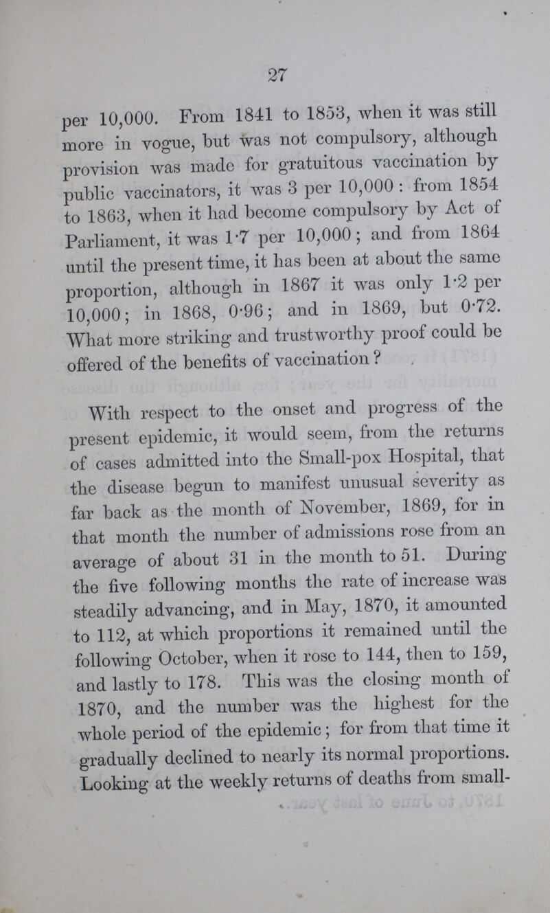27 per 10,000. From 1841 to 1853, when it was still more in vogue, but was not compulsory, although provision was made for gratuitous vaccination by public vaccinators, it was 3 per 10,000: from 1854 to 1863, when it had become compulsory by Act of Parliament, it was 1.7 per 10,000; and from 1864 until the present time, it has been at about the same proportion, although in 1867 it was only 1.2 per 10,000; in 1868, 0.96; and in 1869, but 0.72. What more striking and trustworthy proof could be offered of the benefits of vaccination ? With respect to the onset and progress of the present epidemic, it would seem, from the returns of cases admitted into the Small-pox Hospital, that the disease begun to manifest unusual severity as far back as the month of November, 1869, for in that month the number of admissions rose from an average of about 31 in the month to 51. During the five following months the rate of increase was steadily advancing, and in May, 1870, it amounted to 112, at which proportions it remained until the following October, when it rose to 144, then to 159, and lastly to 178. This was the closing month of 1870, and the number was the highest for the whole period of the epidemic; for from that time it gradually declined to nearly its normal proportions. Looking at the weekly returns of deaths from small¬