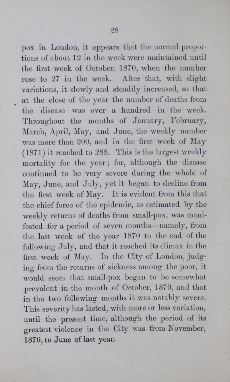 28 pox in London, it appears that the normal propor tions of about 12 in the week were maintained until the first week of October, 1870, when the number rose to 27 in the week. After that, with slight variations, it slowly and steadily increased, so that at the close of the year the number of deaths from the disease was over a hundred in the week. Throughout the months of January, February, March, April, May, and June, the weekly number was more than 200, and in the first week of May (1871) it reached to 288. This is the largest weekly mortality for the year; for, although the disease continued to be very severe during the whole of May, June, and July, yet it began to decline from the first week of May. It is evident from this that the chief force of the epidemic, as estimated by the weekly returns of deaths from small-pox, was mani fested for a period of seven months—namely, from the last week of the year 1870 to the end of the following July, and that it reached its climax in the first week of May. In the City of London, judg ing from the returns of sickness among the poor, it would seem that small-pox began to be somewhat prevalent in the month of October, 1870, and that in the two following months it was notably severe. This severity has lasted, with more or less variation, until the present time, although the period of its greatest violence in the City was from November, 1870, to June of last year.