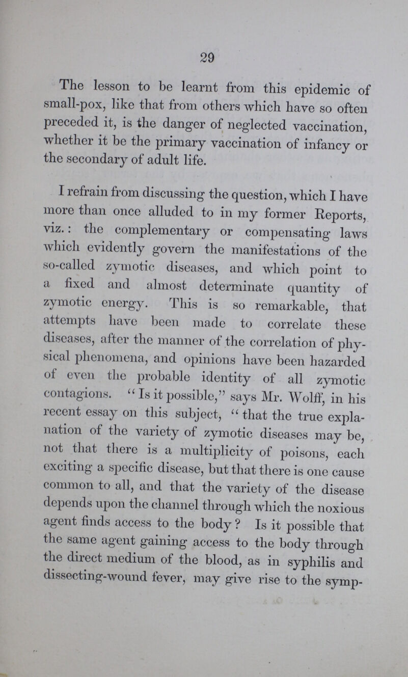 29 The lesson to be learnt from this epidemic of small-pox, like that from others which have so often preceded it, is the danger of neglected vaccination, whether it be the primary vaccination of infancy or the secondary of adult life. I refrain from discussing the question, which I have more than once alluded to in my former Reports, viz.: the complementary or compensating laws which evidently govern the manifestations of the so-called zymotic diseases, and which point to a fixed and almost determinate quantity of zymotic energy. This is so remarkable, that attempts have been made to correlate these diseases, after the manner of the correlation of phy sical phenomena, and opinions have been hazarded of even the probable identity of all zymotic contagions. Is it possible, says Mr. Wolff, in his recent essay on this subject, that the true expla nation of the variety of zymotic diseases may be, not that there is a multiplicity of poisons, each exciting a specific disease, but that there is one cause common to all, and that the variety of the disease depends upon the channel through which the noxious agent finds access to the body? Is it possible that the same agent gaining access to the body through the direct medium of the blood, as in syphilis and dissecting-wound fever, may give rise to the symp¬