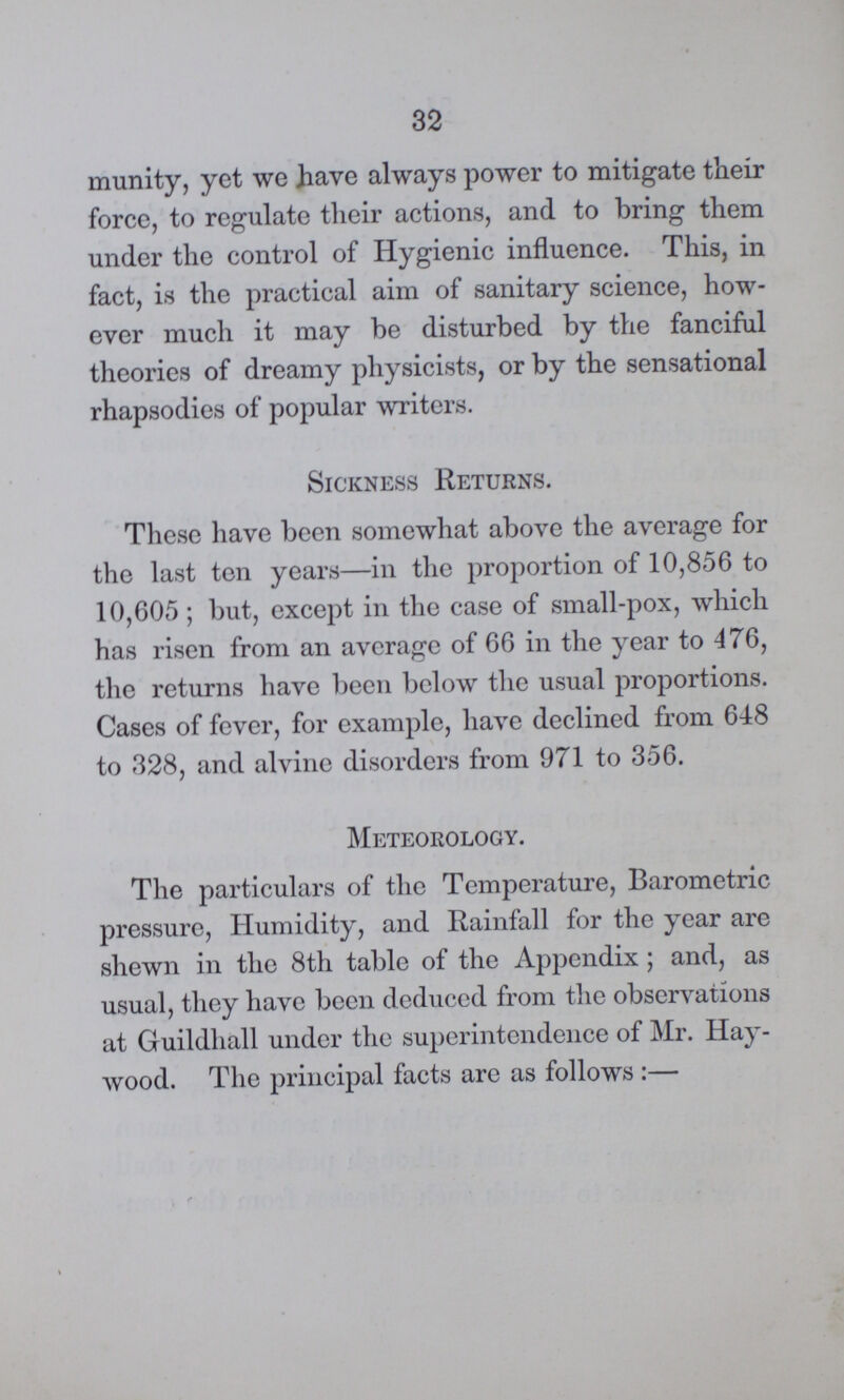 32 munity, yet we have always power to mitigate their force, to regulate their actions, and to bring them under the control of Hygienic influence. This, in fact, is the practical aim of sanitary science, how ever much it may be disturbed by the fanciful theories of dreamy physicists, or by the sensational rhapsodies of popular writers. Sickness Returns. These have been somewhat above the average for the last ten years—in the proportion of 10,856 to 10,605; but, except in the case of small-pox, which has risen from an average of 66 in the year to 476, the returns have been below the usual proportions. Cases of fever, for example, have declined from 648 to 328, and alvine disorders from 971 to 356. Meteorology. The particulars of the Temperature, Barometric pressure, Humidity, and Rainfall for the year are shewn in the 8th table of the Appendix; and, as usual, they have been deduced from the observations at Guildhall under the superintendence of Mr. Hay wood. The principal facts are as follows:—