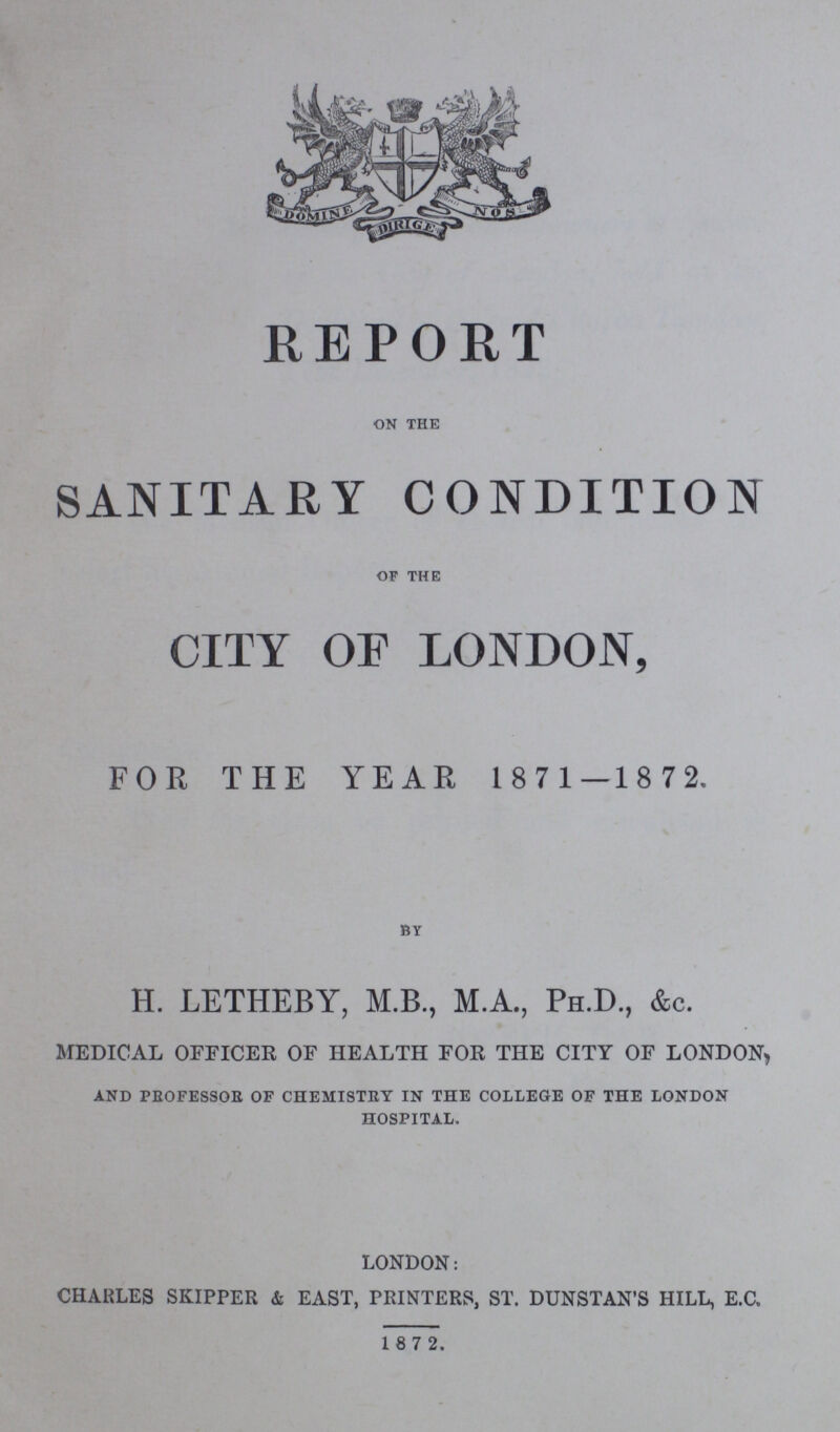 REPORT on the SANITARY CONDITION of the CITY OF LONDON, FOE THE YEAR 1 8 7 1 —18 72. by H. LETHEBY, M.B., M.A., Ph.D., &c. medical officer of health for the city of london, AND PROFESSOR OF CHEMISTRY IN THE COLLEGE OF THE LONDON HOSPITAL. LONDON: CHARLES SKIPPER & EAST, PRINTERS, ST. DUNSTAN'S HILL, E.C, 1 8 7 2.