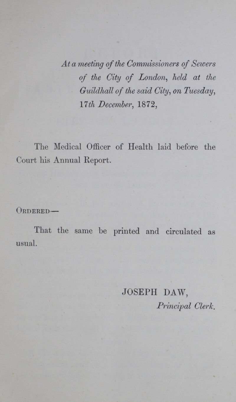 At a meeting of the Commissioners of Sewers of the City of London, held at the Guildhall of the said City, on Tuesday, 17th December, 1872, Tlie Medical Officer of Health laid before the Court his Annual Report. Ordered— That the same be printed and circulated as usual. JOSEPH DAW, Principal Clerk.