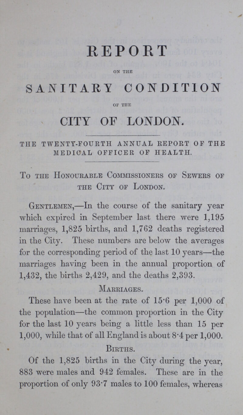 REPORT on the SANITARY CONDITION of the CITY OF LONDON. the twenty-fourth annual report of the medical officer of health. To the Honourable Commissioners of Sewers of the City of London. Gentlemen,—In the course of the sanitary year which expired in September last there were 1,195 marriages, 1,825 births, and 1,762 deaths registered in the City. These numbers are below the averages for the corresponding period of the last 10 years—the marriages having been in the annual proportion of 1,432, the births 2,429, and the deaths 2,393. Marriages. These have been at the rate of 15.6 per 1,000 of the population—the common proportion in the City for the last 10 years being a little less than 15 per 1,000, while that of all England is about 8.4 per 1,000. Births. Of the 1,825 births in the City during the year, 883 were males and 942 females. These are in the proportion of only 93.7 males to 100 females, whereas