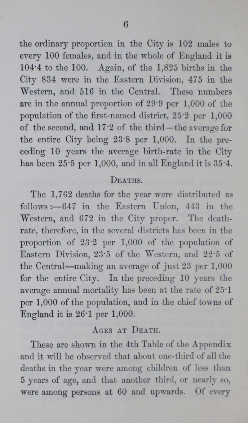 6 the ordinary proportion in the City is 102 males to every 100 females, and in the whole of England it is 104.4 to the 100. Again, of the 1,825 births in the City 834 were in the Eastern Division, 475 in the Western, and 516 in the Central. These numbers are in the annual proportion of 29.9 per 1,000 of the population of the first-named district, 25.2 per 1,000 of the second, and 17.2 of the third—the average for the entire City being 23.8 per 1,000. In the pre ceding 10 years the average birth-rate in the City has been 25.5 per 1,000, and in all England it is 35.4. Deaths. The 1,762 deaths for the year were distributed as follows:—647 in the Eastern Union, 443 in the Western, and 672 in the City proper. The death rate, therefore, in the several districts has been in the proportion of 23.2 per 1,000 of the population of Eastern Division, 23.5 of the Western, and 22.5 of the Central—making an average of just 23 per 1,000 for the entire City. In the preceding 10 years the average annual mortality has been at the rate of 25.1 per 1,000 of the population, and in the chief towns of England it is 26.1 per 1,000. Ages at Death. These are shown in the 4th Table of the Appendix and it will be observed that about one-third of all the deaths in the year were among children of less than 5 years of age, and that another third, or nearly so, were among persons at 60 and upwards. Of every