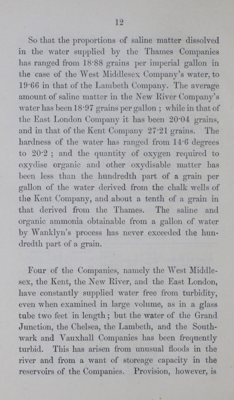 12 So that the proportions of saline matter dissolved in the water supplied by the Thames Companies has ranged from 18.88 grains per imperial gallon in the case of the West Middlesex Company's water, to 19.66 in that of the Lambeth Company. The average amount of saline matter in the New River Company's water has been 18.97 grains per gallon; while in that of the East London Company it has been 20.04 grains, and in that of the Kent Company 27.21 grains. The hardness of the water has ranged from 14.6 degrees to 20.2; and the quantity of oxygen required to oxydise organic and other oxydisable matter has been less than the hundredth part of a grain per gallon of the water derived from the chalk wells of the Kent Company, and about a tenth of a grain in that derived from the Thames. The saline and organic ammonia obtainable from a gallon of water by Wanklyn's process has never exceeded the hun dredth part of a grain. Four of the Companies, namely the West Middle sex, the Kent, the New River, and the East London, have constantly supplied water free from turbidity, even when examined in large volume, as in a glass tube two feet in length; but the water of the Grand Junction, the Chelsea, the Lambeth, and the South wark and Vauxhall Companies has been frequently turbid. This has arisen from unusual floods in the river and from a want of storeage capacity in the reservoirs of the Companies. Provision, however, is