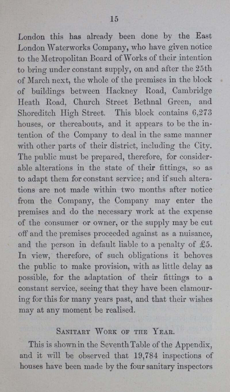 15 London this has already been done by the East London Waterworks Company, who have given notice to the Metropolitan Board of Works of their intention to bring under constant supply, on and after the 25 th of March next, the whole of the premises in the block of buildings between Hackney Road, Cambridge Heath Road, Church Street Bethnal Green, and Shoreditch High Street. This block contains 6,273 houses, or thereabouts, and it appears to be the in tention of the Company to deal in the same manner with other parts of their district, including the City. The public must be prepared, therefore, for consider able alterations in the state of their fittings, so as to adapt them for constant service; and if such altera tions are not made within two months after notice from the Company, the Company may enter the premises and do the necessary work at the expense of the consumer or owner, or the supply may be cut off and the premises proceeded against as a nuisance, and the person in default liable to a penalty of £5. In view, therefore, of such obligations it behoves the public to make provision, with as little delay as possible, for the adaptation of their fittings to a constant service, seeing that they have been clamour ing for this for many years past, and that their wishes may at any moment be realised. Sanitary Work of the Year. This is shown in the Seventh Table of the Appendix, and it will be observed that 19,784 inspections of houses have been made by the four sanitary inspectors