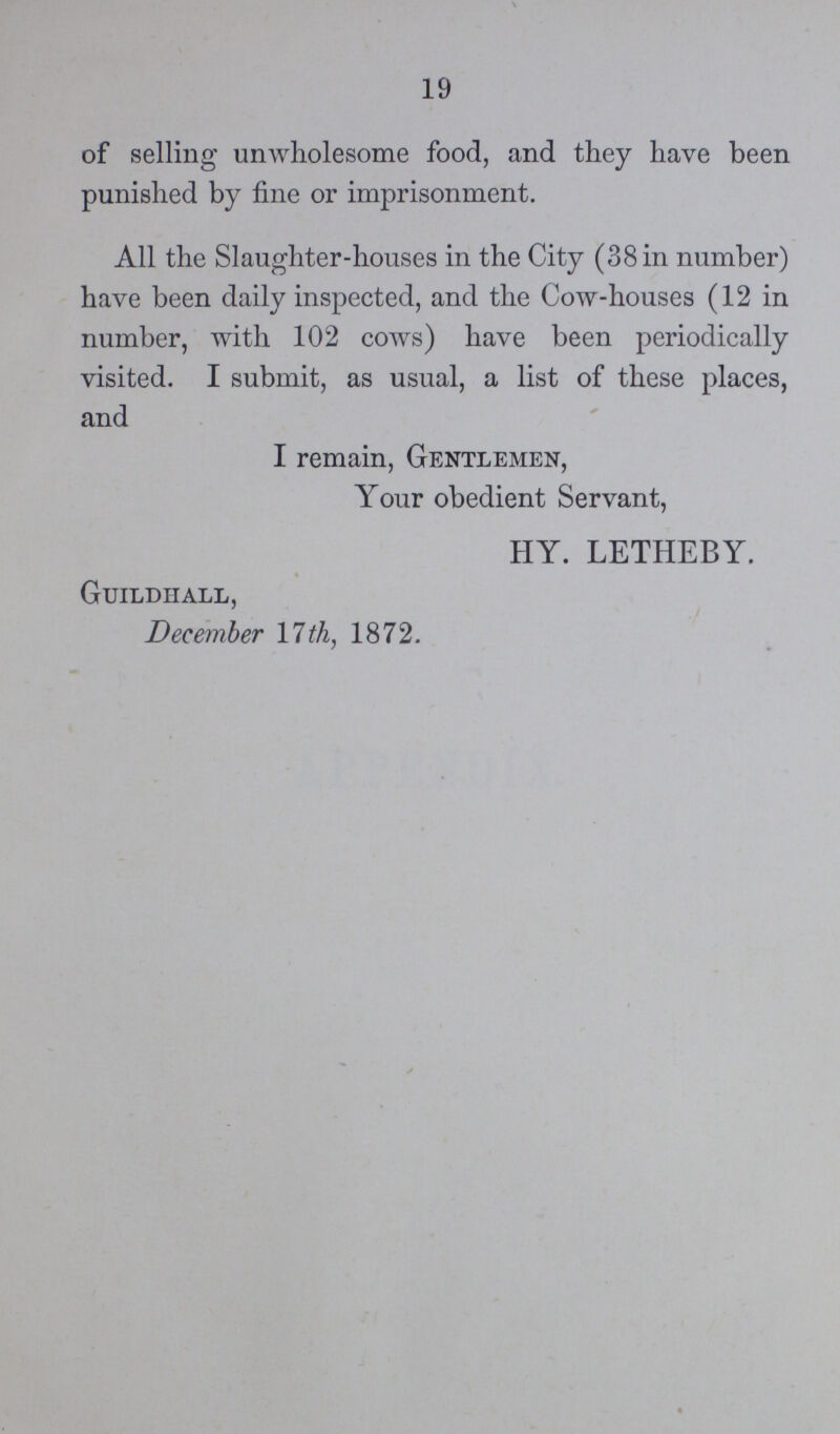 19 of selling unwholesome food, and they have been punished by fine or imprisonment. All the Slaughter-houses in the City (38 in number) have been daily inspected, and the Cow-houses (12 in number, with 102 cows) have been periodically visited. I submit, as usual, a list of these places, and I remain, Gentlemen, Your obedient Servant, HY. LETHEBY. Guildhall, December 17 th, 1872.