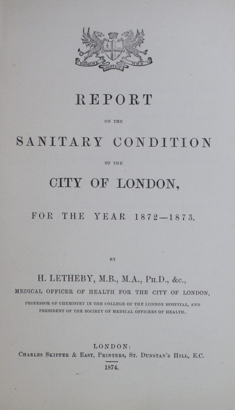 REPORT ON THE SANITARY CONDITION OF THE CITY OF LONDON, FOR THE YEAR 1 8 72 — 1 8 7 3. BY H. LETHEBY, M.B., M.A., Ph.D., &c., medical officer of health for the city of london, professor of chemistry in the college of the London hospital, and president of the society of medical officers of health. LONDON: Charles Skipper & East, Printers, St. Dunstan's Hill, E.C. 1874.