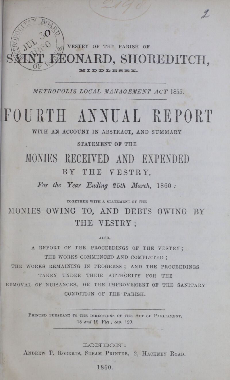 VESTRY OF THE PARISH OF SAINT. LEONARD, SHOREDITCH, MIDDLESEX METROPOLIS LOCAL MANAGEMENT ACT 1855. FOURTH ANNUAL REPORT WITH AN ACCOUNT IN ABSTRACT, AND SUMMARY STATEMENT OF THE MONIES RECEIVED AND EXPENDED BY THE VESTRY, For the Year Ending 25th March, 1860 : together with a statement of the MONIES OWING TO, AND DEBTS OWING BY TIIE VESTRY; also, A REPORT OF THE PROCEEDINGS OF THE VESTRY; TIIE WORKS COMMENCED AND COMPLETED ; THE WORKS REMAINING IN PROGRESS ; AND THE PROCEEDINGS TAKEN UNDER THEIR AUTHORITY FOR TIIE REMOVAL OF NUISANCES, OR THE IMPROVEMENT OF THE SANITARY CONDITION OF THE PARISH. Printed pursuant to the directions of the Act cf Parliament, 18 and 19 Vict., cap. 120. LONDON: Andrew T. Roberts, Steam Printer, 2, Hackney Road. 1860.