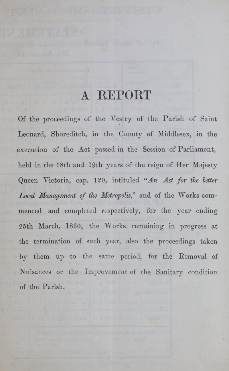 A REPORT Of the proceedings of the Vestry of the Parish of Saint Leonard, Shoreditch, in the County of Middlesex, in the execution of the Act passed in the Session of Parliament, held in the 18th and 19th years of the reign of Her Majesty Queen Victoria, cap. 120, intituled An Act for the better Local Management of the Metropolis, and of the Works com menced and completed respectively, for the year ending 25th March, 1860, the Works remaining in progress at the termination of such year, also the proceedings taken by them up to the same period, for the Removal of Nuisances or the Improvement of the Sanitary condition of the Parish.