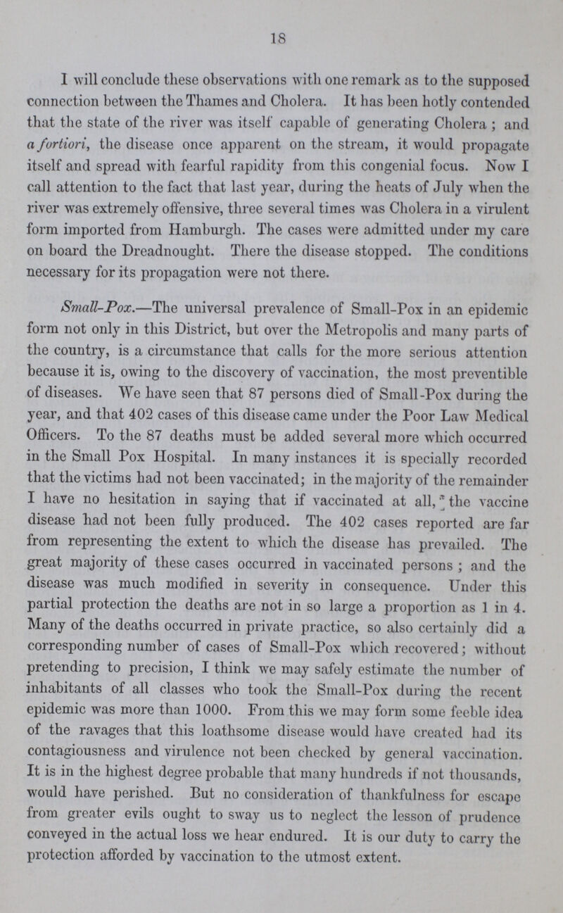 18 1 will conclude these observations with one remark as to the supposed connection between the Thames and Cholera. It has been hotly contended that the state of the river was itself capable of generating Cholera ; and a fortiori, the disease once apparent on the stream, it would propagate itself and spread with fearful rapidity from this congenial focus. Now I call attention to the fact that last year, during the heats of July when the river was extremely offensive, three several times was Cholera in a virulent form imported from Hamburgh. The cases were admitted under my care on board the Dreadnought. There the disease stopped. The conditions necessary for its propagation were not there. Small-Pox.—The universal prevalence of Small-Pox in an epidemic form not only in this District, but over the Metropolis and many parts of the country, is a circumstance that calls for the more serious attention because it is, owing to the discovery of vaccination, the most preventible of diseases. We have seen that 87 persons died of Small-Pox during the year, and that 402 cases of this disease came under the Poor Law Medical Officers. To the 87 deaths must be added several more which occurred in the Small Pox Hospital. In many instances it is specially recorded that the victims had not been vaccinated; in the majority of the remainder I have no hesitation in saying that if vaccinated at all, the vaccine disease had not been fully produced. The 402 cases reported are far from representing the extent to which the disease has prevailed. The great majority of these cases occurred in vaccinated persons ; and the disease was much modified in severity in consequence. Under this partial protection the deaths are not in so large a proportion as 1 in 4. Many of the deaths occurred in private practice, so also certainly did a corresponding number of cases of Small-Pox which recovered; without pretending to precision, I think we may safely estimate the number of inhabitants of all classes who took the Small-Pox during the recent epidemic was more than 1000. From this we may form some feeble idea of the ravages that this loathsome disease would have created had its contagiousness and virulence not been checked by general vaccination. It is in the highest degree probable that many hundreds if not thousands, would have perished. But no consideration of thankfulness for escape from greater evils ought to sway us to neglect the lesson of prudence conveyed in the actual loss we hear endured. It is our duty to carry the protection afforded by vaccination to the utmost extent.