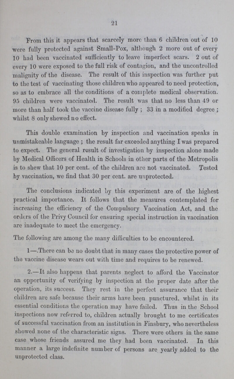 21 From this it appears that scarcely more than 6 children out of 10 were fully protected against Small-Pox, although 2 more out of every 10 had been vaccinated sufficiently to leave imperfect scars. 2 out of every 10 were exposed to the full risk of contagion, and the uncontrolled malignity of the disease. The result of this inspection was further put to the test of vaccinating those children who appeared to need protection, so as to embrace all the conditions of a complete medical observation. 95 children were vaccinated. The result was that no less than 49 or more than half took the vaccine disease fully ; 33 in a modified degree ; whilst 8 only shewed no effect. This double examination by inspection and vaccination speaks in unmistakeable language ; the result far exceeded anything I was prepared to expect. The general result of investigation by inspection alone made by Medical Officers of Health in Schools in other parts of the Metropolis is to shew that 10 per cent. of the children are not vaccinated. Tested by vaccination, we find that 30 per cent. are unprotected. The conclusions indicated by this experiment are of the highest practical importance. It follows that the measures contemplated for increasing the efficiency of the Compulsory Vaccination Act, and the orders of the Privy Council for ensuring special instruction in vaccination are inadequate to meet the emergency. The following are among the many difficulties to be encountered. 1—.There can be no doubt that in many cases the protective power of the vaccine disease wears out with time and requires to be renewed. 2.—It also happens that parents neglect to afford the Vaccinator an opportunity of verifying by inspection at the proper date after the operation, its success. They rest in the perfect assurance that their children are safe because their arms have been punctured, whilst in its essential conditions the operation may have failed. Thus in the School inspections now referred to, children actually brought to me certificates of successful vaccination from an institution in Finsbury, who nevertheless showed none of the characteristic signs. There were others in the same case whose friends assured me they had been vaccinated. In this manner a large indefinite number of persons are yearly added to the unprotected class.