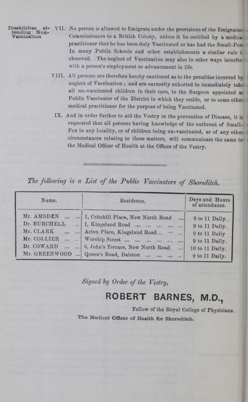 Disabilities at tending Non Vaccination VII. No person is allowed to Emigrate under the provisions of the Emigratio??? Commissioners to a British Colony, unless it be certified by a medica??? practitioner that he has been duly Vaccinated or has had the Small-Pox In many Public Schools and other establishments a similar rule ??? observed. The neglect of Vaccination may also in other ways interfer??? with a person's employment or advancement in life. VIII. All persons are therefore hereby cautioned as to the penalties incurred by neglect of Vaccination; and are earnestly exhorted to immediately tak??? all un-vaccinated children in their care, to the Surgeon appointed ??? Public Vaccinator of the District in which they reside, or to some othe??? medical practitioner for the purpose of being Vaccinated. IX. And in order further to aid the Vestry in the prevention of Disease, it is requested that all persons having knowledge of the outbreak of Small Pox in any locality, or of children being un-vaccinated, or of any other circumstances relating to these matters, will communicate the same to the Medical Officer of Health at the Offices of the Vestry. The following is a List of the Public Vaccinators of Shoreditch. Name. Residence. Days and Hours of attendance. Mr. AMSDEN 1, Critchill Place, New North Road 9 to 11 Daily. Dr. BURCHELL 1, Kingsland Road 9 to 11 Daily. Mr. CLARK Acton Place, Kingsland Road 9 to 11 Daily Mr. COLLIER Worship Street 9 to 11 Daily. Dr. COWARD 6, John's Terrace, New North Road 10 to 11 Daily. Mr. GREENWOOD Queen's Road, Dalston 9 to 11 Daily. Signed by Order of the Vestry, ROBERT BARNES, M.D., Fellow of the Royal College of Physicians. The Medical Officer of Health for Shoreditch.