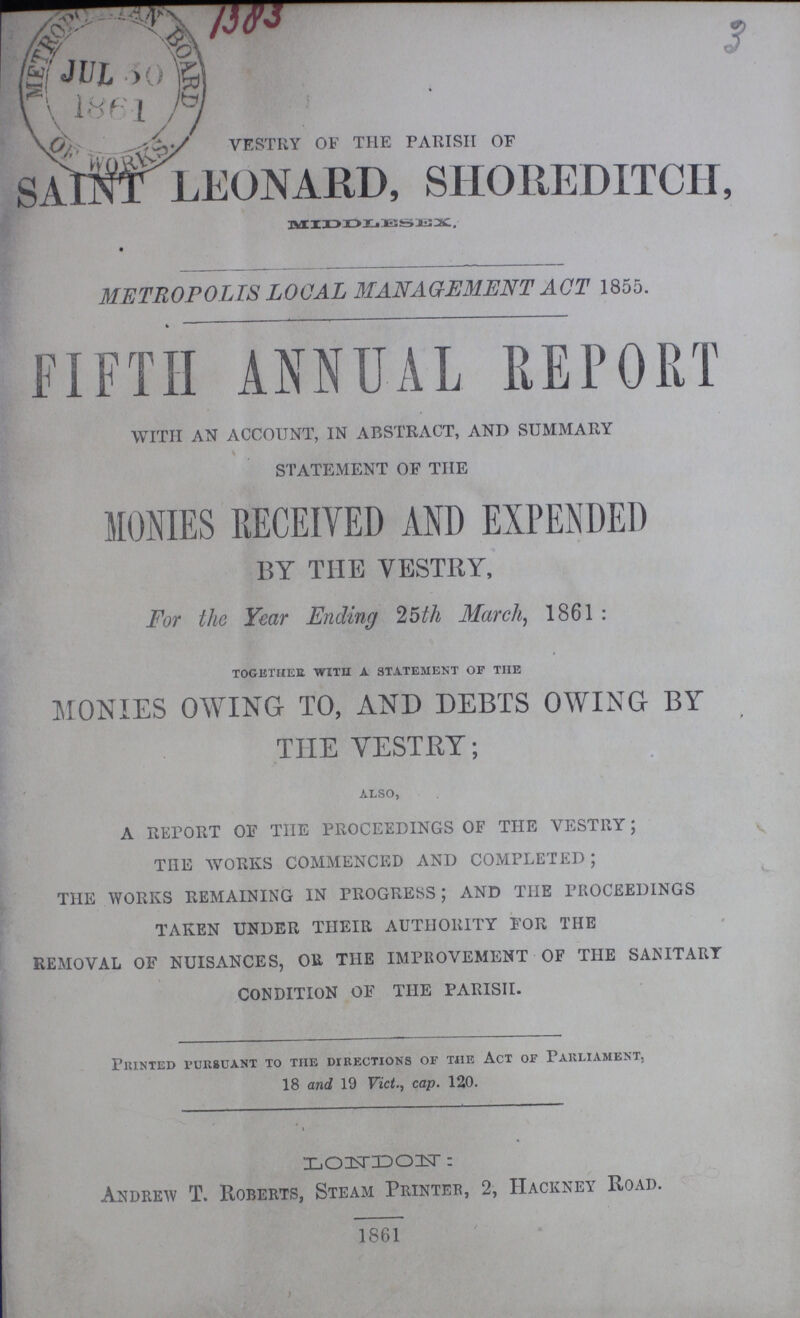 3 VESTRY OF THE PARISH OF SAINT LEONARD, SHOREDITCH, MIDDLESEX METROPOLIS LOCAL MANAGEMENT ACT 1855. FIFTH ANNUAL REPORT WITH AN ACCOUNT, IN ABSTRACT, AND SUMMARY STATEMENT OF THE MONIES RECEIVED AND EXPENDED BY THE VESTRY, For the Year Ending 25th March, 1861: together with a statement of the MONIES OWING TO, AND DEBTS OWING BY THE VESTRY; ALSO, A REpORT OF THE PROCEEDINGS OF THE VESTRY; THE WORKS COMMENCED AND COMPLETED; THE WORKS REMAINING IN PROGRESS; AND THE PROCEEDINGS TAKEN UNDER THEIR AUTHORITY FOR THE REMOVAL OF NUISANCES, OR THE IMPROVEMENT OF THE SANITARY CONDITION OF THE PARISH. Printed pursuant to the directions of the Act of Parliament, 18 and 19 Vict., cap. 120. LONDON: Andrew T. Roberts, Steam Printer, 2, Hackney Road. 1861