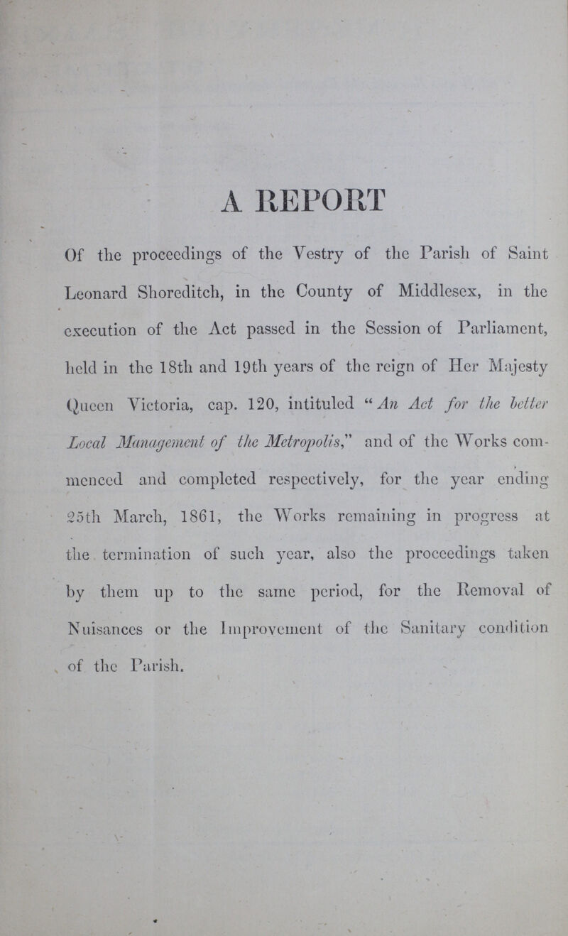 A REPORT Of the proceedings of the Vestry of the Parish of Saint Leonard Shoreditch, in the County of Middlesex, in the execution of the Act passed in the Session of Parliament, held in the 18th and 19th years of the reign of Her Majesty Queen Victoria, cap. 120, intituled An Act for the better Local Management of the Metropolis, and of the Works com menced and completed respectively, for the year ending 25th March, 1861, the Works remaining in progress at the termination of such year, also the proceedings taken by them up to the same period, for the Removal of Nuisances or the Improvement of the Sanitary condition of the Parish.