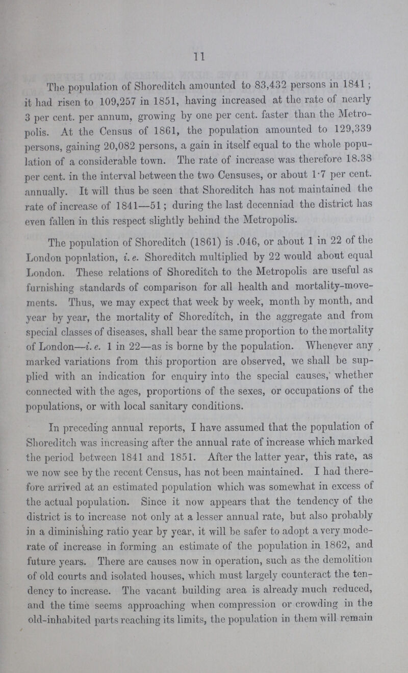 11 The population of Shoreditch amounted to 83,432 persons in 1841; it had risen to 109,257 in 1851, having increased at the rate of nearly 3 per cent. per annum, growing by one per cent. faster than the Metro polis. At the Census of 1861, the population amounted to 129,339 persons, gaining 20,082 persons, a gain in itself equal to the whole popu lation of a considerable town. The rate of increase was therefore 18.38 per cent. in the interval between the two Censuses, or about 1.7 per cent. annually. It will thus be seen that Shoreditch has not maintained the rate of increase of 1841—51; during the last decenniad the district has even fallen in this respect slightly behind the Metropolis. The population of Shoreditch (1861) is .046, or about 1 in 22 of the London popnlation, i.e. Shoreditch multiplied by 22 would about equal London. These relations of Shoreditch to the Metropolis are useful as furnishing standards of comparison for all health and mortality-move ments. Thus, we may expect that week by week, month by month, and year by year, the mortality of Shoreditch, in the aggregate and from special classes of diseases, shall bear the same proportion to the mortality of London—i. e. 1 in 22—as is borne by the population. Whenever any marked variations from this proportion are observed, we shall be sup plied with an indication for enquiry into the special causes,' whether connected with the ages, proportions of the sexes, or occupations of the populations, or with local sanitary conditions. In preceding annual reports, I have assumed that the population of Shoreditch was increasing after the annual rate of increase which marked the period between 1841 and 1851. After the latter year, this rate, as we now see by the recent Census, has not been maintained. I had there fore arrived at an estimated population which was somewhat in excess of the actual population. Since it now appears that the tendency of the district is to increase not only at a lesser annual rate, but also probably in a diminishing ratio year by year, it will be safer to adopt a very mode rate of increase in forming an estimate of the population in 1862, and future years. There are causes now in operation, such as the demolition of old courts and isolated houses, which must largely counteract the ten dency to increase. The vacant building area is already much reduced, and the time seems approaching when compression or crowding in the old-inhabited parts reaching its limits, the population in them will remain