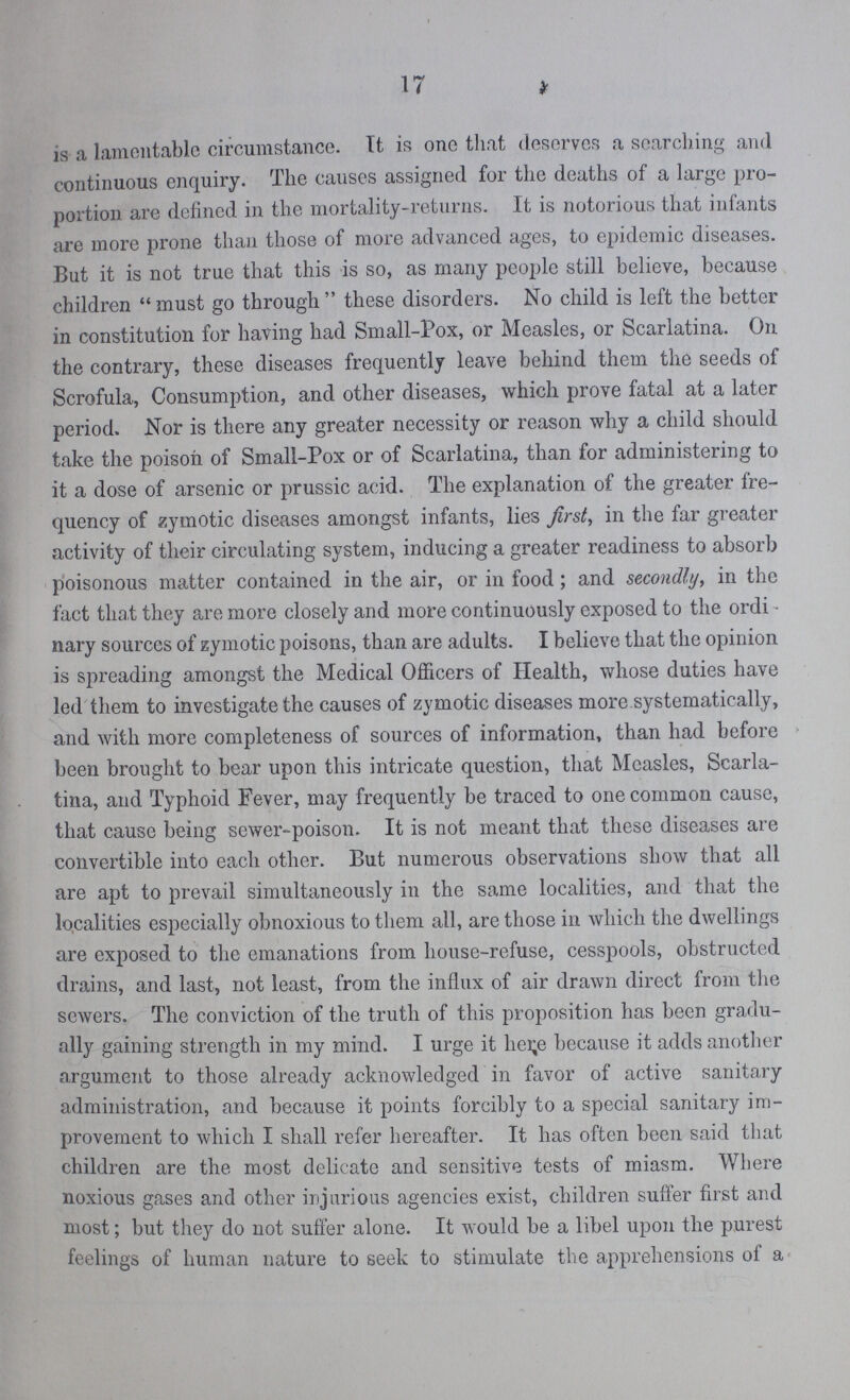 17 is a lamentable circumstance. It is one that deserves a searching and continuous enquiry. The causes assigned for the deaths of a large pro portion are defined in the mortality-returns. It is notorious that infants are more prone than those of more advanced ages, to epidemic diseases. But it is not true that this is so, as many people still believe, because children must go through these disorders. No child is left the better in constitution for having had Small-Pox, or Measles, or Scarlatina. On the contrary, these diseases frequently leave behind them the seeds of Scrofula, Consumption, and other diseases, which prove fatal at a later period. Nor is there any greater necessity or reason why a child should take the poison of Small-Pox or of Scarlatina, than for administering to it a dose of arsenic or prussic acid. The explanation of the greater fre quency of zymotic diseases amongst infants, lies first, in the far greater activity of their circulating system, inducing a greater readiness to absorb poisonous matter contained in the air, or in food; and secondly, in the fact that they are more closely and more continuously exposed to the ordi nary sources of zymotic poisons, than are adults. I believe that the opinion is spreading amongst the Medical Officers of Health, whose duties have led them to investigate the causes of zymotic diseases more systematically, and with more completeness of sources of information, than had before been brought to bear upon this intricate question, that Measles, Scarla tina, and Typhoid Fever, may frequently be traced to one common cause, that cause being sewer-poison. It is not meant that these diseases are convertible into each other. But numerous observations show that all are apt to prevail simultaneously in the same localities, and that the localities especially obnoxious to them all, arc those in which the dwellings are exposed to the emanations from house-refuse, cesspools, obstructed drains, and last, not least, from the influx of air drawn direct from the sewers. The conviction of the truth of this proposition has been gradu ally gaining strength in my mind. I urge it here because it adds another argument to those already acknowledged in favor of active sanitary administration, and because it points forcibly to a special sanitary im provement to which I shall refer hereafter. It has often been said that children are the most delicate and sensitive tests of miasm. Where noxious gases and other injurious agencies exist, children suffer first and most; but they do not suffer alone. It would be a libel upon the purest feelings of human nature to seek to stimulate the apprehensions of a