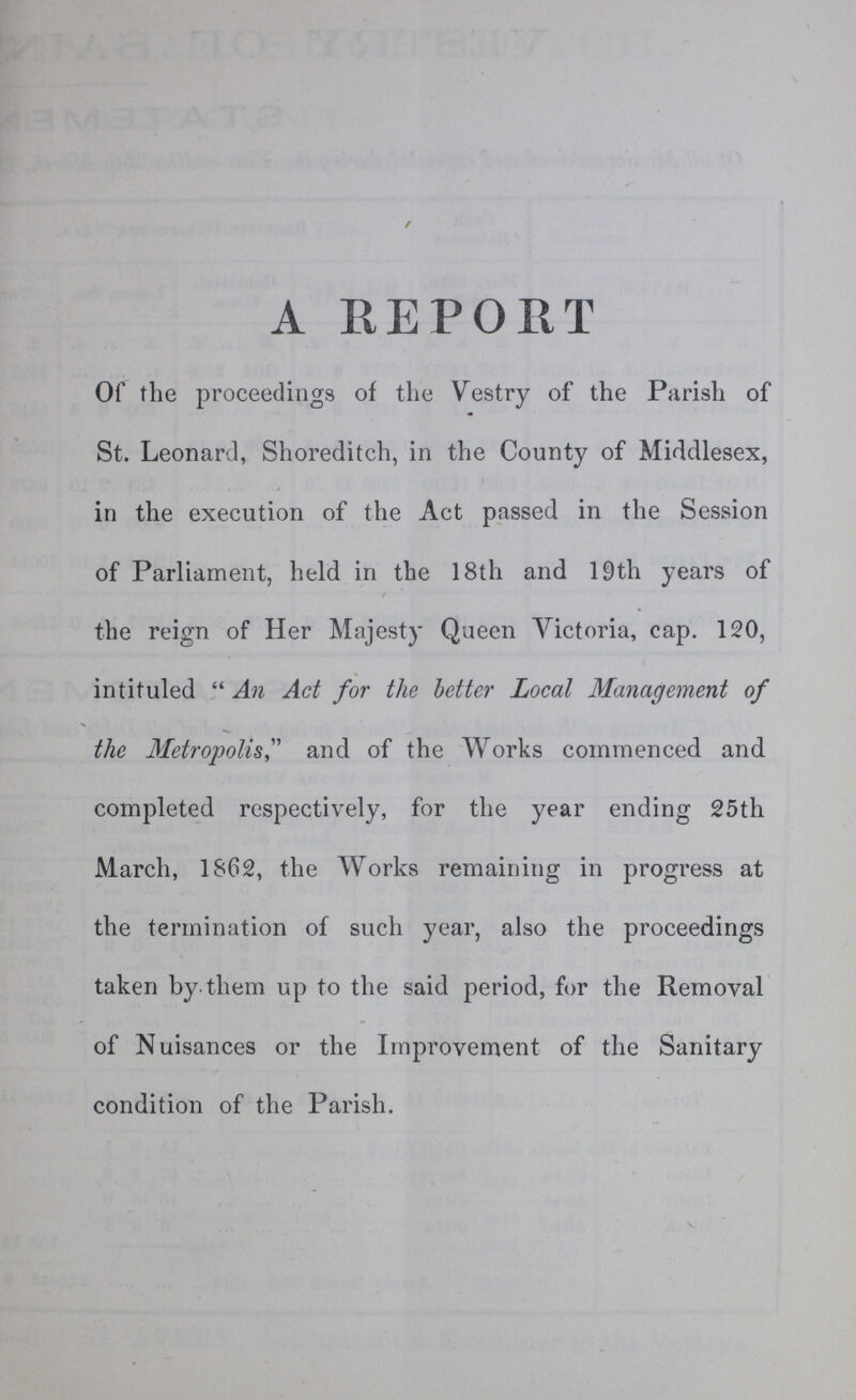 A REPORT Of the proceedings of the Vestry of the Parish of St. Leonard, Shoreditch, in the County of Middlesex, in the execution of the Act passed in the Session of Parliament, held in the 18th and 19th years of the reign of Her Majesty Queen Victoria, cap. 120, intituled An Act for the better Local Management of the Metropolis, and of the Works commenced and completed respectively, for the year ending 25th March, 1862, the Works remaining in progress at the termination of such year, also the proceedings taken by them up to the said period, for the Removal of Nuisances or the Improvement of the Sanitary condition of the Parish.