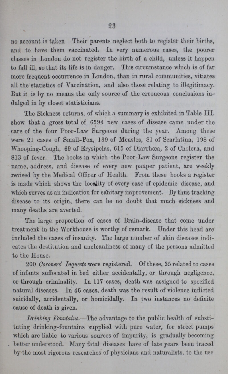 23 / no account is taken Their parents neglect both to register their births, and to have them vaccinated. In very numerous cases, the poorer classes in London do not register the birth of a child, unless it happen to fall ill, so that its life is in danger. This circumstance which is of far more frequent occurrence in London, than in rural communities, vitiates all the statistics of Vaccination, and also those relating to illegitimacy. But it is by no means the only source of the erroneous conclusions in dulged in by closet statisticians. The Sickness returns, of which a summary is exhibited in Table III. show that a gross total of 6594 new cases of disease came under the care of the four Poor-Law Surgeons during the year. Among these were 21 cases of Small-Pox, 139 of Measles, 81 of Scarlatina, 198 of Whooping-Cough, 69 of Erysipelas, 615 of Diarrhœa, 2 of Cholera, and 813 of fever. The books in which the Poor-Law Surgeons register the name, address, and disease of every new pauper patient, are weekly revised by the Medical Officer of Health. From these books a register is made which shows the locality of every case of epidemic disease, and which serves as an indication for sanitary improvement. By thus tracking disease to its origin, there can be no doubt that much sickness and many deaths are averted. The large proportion of cases of Brain-disease that come under treatment in the Workhouse is worthy of remark. Under this head are included the cases of insanity. The large number of skin diseases indi cates the destitution and uncleanliness of many of the persons admitted to the House. 200 Coroners' Inquests were registered. Of these, 35 related to cases of infants suffocated in bed either accidentally, or through negligence, or through criminality. In 117 cases, death was assigned to specified natural diseases. In 46 cases, death was the result of violence inflicted suicidally, accidentally, or homicidally. In two instances no definite cause of death is given. Drinking Fonntains.—The advantage to the public health of substi tuting drinking-fountains supplied with pure water, for street pumps which are liable to various sources of impurity, is gradually becoming better understood. Many fatal diseases have of late years been traced by the most rigorous researches of physicians and naturalists, to the use